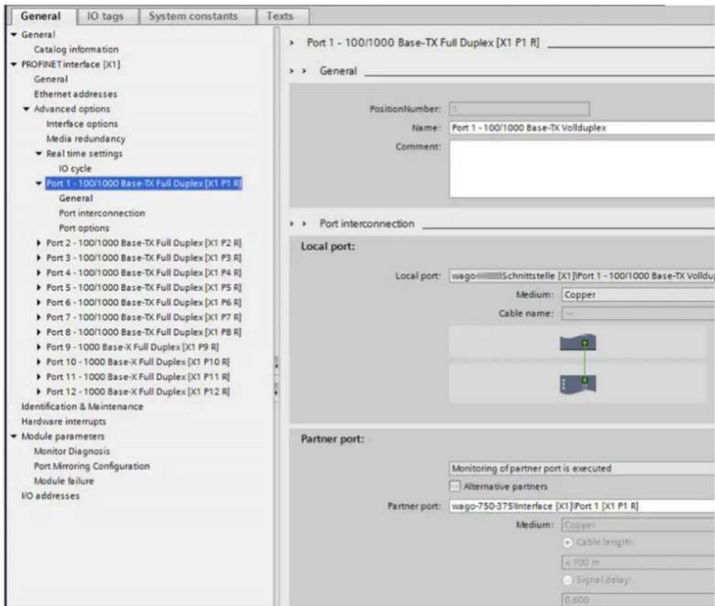General IO tags System constants Texts ► General Catalog information ► PROFINET interface [X1] General Ethernet addresses ► Advanced options Interface options Media redundancy ► Real time settings IO cycle ► Port 1 - 100/1000 Base-TX Full Duplex [X1 P1 R] General Port interconnection Port options ► Port 2 - 100/1000 Base-TX Full Duplex [X1 P2 R] ► Port 3 - 100/1000 Base-TX Full Duplex [X1 P3 R] ► Port 4 - 100/1000 Base-TX Full Duplex [X1 P4 R] ► Port 5 - 100/1000 Base-TX Full Duplex [X1 P5 R] ► Port 6 - 100/1000 Base-TX Full Duplex [X1 P6 R] ► Port 7 - 100/1000 Base-TX Full Duplex [X1 P7 R] ► Port 8 - 100/1000 Base-TX Full Duplex [X1 P8 R] ► Port 9 - 1000 Base-X Full Duplex [X1 P9 R] ► Port 10 - 1000 Base-X Full Duplex [X1 P10 R] ► Port 11 - 1000 Base-X Full Duplex [X1 P11 R] ► Port 12 - 1000 Base-X Full Duplex [X1 P12 R] Identification & Maintenance Hardware interrupts ► Module parameters Monitor Diagnosis Port Mirroring Configuration Module failure I/O addresses ► Port 1 - 100/1000 Base-TX Full Duplex [X1 P1 R] ► General PositionNumber: Name: Port 1 - 100/1000 Base-TX Vollduplex Comment: ► Port interconnection Local port: Local port: wago——Schnittstelle [X1]Port 1 - 100/1000 Base-TX Vollduplex Medium: Copper Cable name: Partner port: Monitoring of partner port is executed Alternative partners Partner port: wago-750-375/Interface [X1]Port 1 [X1 P1 R] Medium: Copper Cable length: < 100 m Signal delay: 0.500