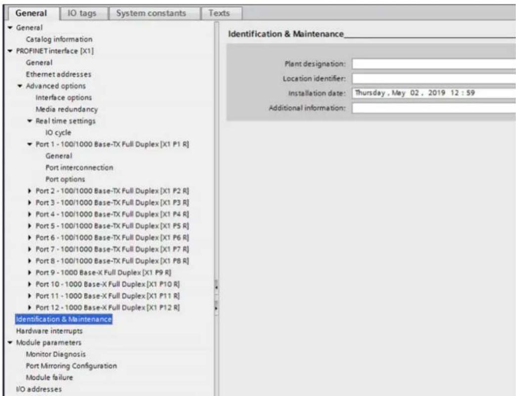 General IO tags System constants Texts General Catalog information PROFINET interface [X1] General Ethernet addresses Advanced options Interface options Media redundancy Real time settings IO cycle Port 1 - 100/1000 Base-TX Full Duplex [X1 P1 R] General Port interconnection Port options Port 2 - 100/1000 Base-TX Full Duplex [X1 P2 R] Port 3 - 100/1000 Base-TX Full Duplex [X1 P3 R] Port 4 - 100/1000 Base-TX Full Duplex [X1 P4 R] Port 5 - 100/1000 Base-TX Full Duplex [X1 P5 R] Port 6 - 100/1000 Base-TX Full Duplex [X1 P6 R] Port 7 - 100/1000 Base-TX Full Duplex [X1 P7 R] Port 8 - 100/1000 Base-TX Full Duplex [X1 P8 R] Port 9 - 1000 Base-X Full Duplex [X1 P9 R] Port 10 - 1000 Base-X Full Duplex [X1 P10 R] Port 11 - 1000 Base-X Full Duplex [X1 P11 R] Port 12 - 1000 Base-X Full Duplex [X1 P12 R] Identification & Maintenance Hardware interrupts Module parameters Monitor Diagnosis Port Mirroring Configuration Module failure I/O addresses Identification & Maintenance Plant designation: Location identifier: Installation date: Thursday, May 02, 2019 12:59 Additional information: