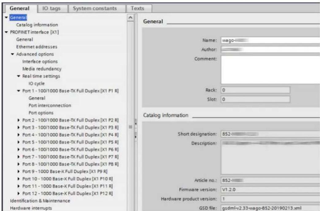 General IO tags System constants Texts General Catalog information PROFINET interface [X1] General Ethernet addresses Advanced options Interface options Media redundancy Real time settings IO cycle Port 1 - 100/1000 Base-TX Full Duplex [X1 P1 R] General Port interconnection Port options Port 2 - 100/1000 Base-TX Full Duplex [X1 P2 R] Port 3 - 100/1000 Base-TX Full Duplex [X1 P3 R] Port 4 - 100/1000 Base-TX Full Duplex [X1 P4 R] Port 5 - 100/1000 Base-TX Full Duplex [X1 P5 R] Port 6 - 100/1000 Base-TX Full Duplex [X1 P6 R] Port 7 - 100/1000 Base-TX Full Duplex [X1 P7 R] Port 8 - 100/1000 Base-TX Full Duplex [X1 P8 R] Port 9 - 1000 Base-X Full Duplex [X1 P9 R] Port 10 - 1000 Base-X Full Duplex [X1 P10 R] Port 11 - 1000 Base-X Full Duplex [X1 P11 R] Port 12 - 1000 Base-X Full Duplex [X1 P12 R] Identification & Maintenance Hardware interrupts Name: wago- Author: Comment: Rack: 0 Slot: 0 Catalog information Short designation: 852- Description: Article no.: 852- Firmware version: V1.2.0 Hardware product version: 1 GSD file: gsdmI-v2.33-wago-852-20190213.xml
