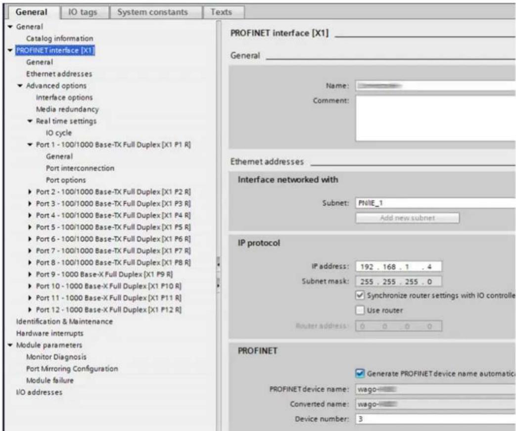 General IO tags System constants Texts ► General Catalog information ► PROFINET interface [X1] General Ethernet addresses ► Advanced options Interface options Media redundancy ► Real time settings IO cycle ► Port 1 - 100/1000 Base-TX Full Duplex [X1 P1 R] General Port interconnection Port options ► Port 2 - 100/1000 Base-TX Full Duplex [X1 P2 R] ► Port 3 - 100/1000 Base-TX Full Duplex [X1 P3 R] ► Port 4 - 100/1000 Base-TX Full Duplex [X1 P4 R] ► Port 5 - 100/1000 Base-TX Full Duplex [X1 P5 R] ► Port 6 - 100/1000 Base-TX Full Duplex [X1 P6 R] ► Port 7 - 100/1000 Base-TX Full Duplex [X1 P7 R] ► Port 8 - 100/1000 Base-TX Full Duplex [X1 P8 R] ► Port 9 - 1000 Base-X Full Duplex [X1 P9 R] ► Port 10 - 1000 Base-X Full Duplex [X1 P10 R] ► Port 11 - 1000 Base-X Full Duplex [X1 P11 R] ► Port 12 - 1000 Base-X Full Duplex [X1 P12 R] Identification & Maintenance Hardware interrupts ► Module parameters Monitor Diagnosis Port Mirroring Configuration Module failure I/O addresses PROFINET interface [X1] General Name: Comment: Ethernet addresses Interface networked with Subnet: PNIE_1 Add new subnet IP protocol IP address: 192 . 168 . 1 . 4 Subnet mask: 255 . 255 . 255 . 0 ✓ Synchronize router settings with IO controlle □ Use router Router address: 0 0 0 0 PROFINET ✓ Generate PROFINET device name automatic PROFINET device name: wago- Converted name: wago- Device number: 3