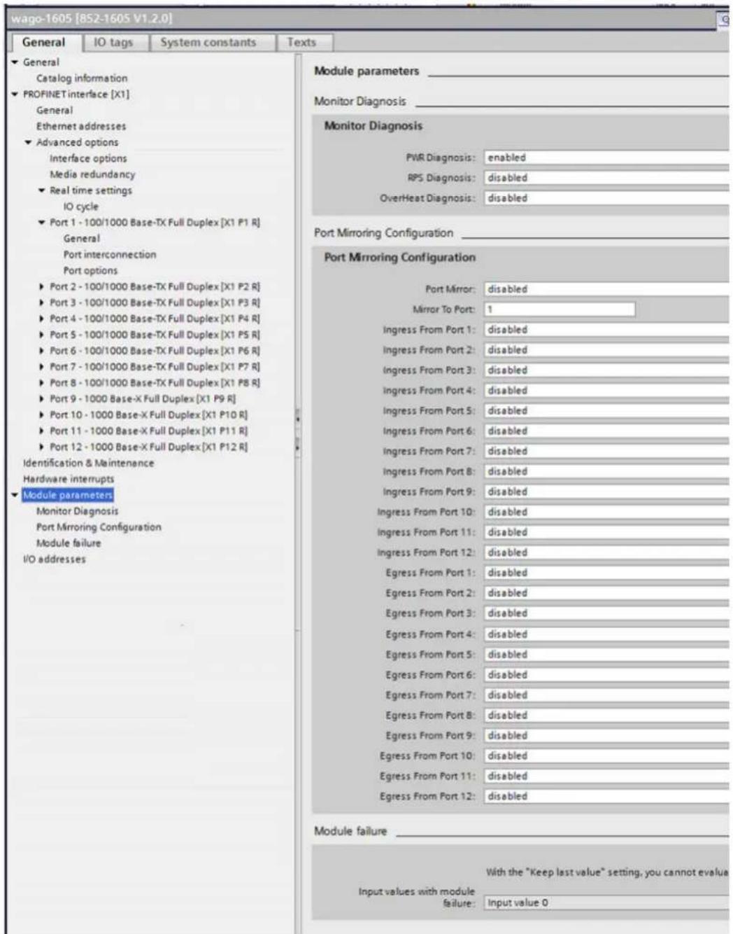 wago-1605 [8S2-1605 V1.2.0] General IO tags System constants Texts ► General Catalog information ► PROFINET interface [X1] General Ethernet addresses ► Advanced options Interface options Media redundancy ► Real time settings IO cycle ► Port 1 - 100/1000 Base-TX Full Duplex [X1 P1 R] General Port interconnection Port options ► Port 2 - 100/1000 Base-TX Full Duplex [X1 P2 R] ► Port 3 - 100/1000 Base-TX Full Duplex [X1 P3 R] ► Port 4 - 100/1000 Base-TX Full Duplex [X1 P4 R] ► Port 5 - 100/1000 Base-TX Full Duplex [X1 P5 R] ► Port 6 - 100/1000 Base-TX Full Duplex [X1 P6 R] ► Port 7 - 100/1000 Base-TX Full Duplex [X1 P7 R] ► Port 8 - 100/1000 Base-TX Full Duplex [X1 P8 R] ► Port 9 - 1000 Base-X Full Duplex [X1 P9 R] ► Port 10 - 1000 Base-X Full Duplex [X1 P10 R] ► Port 11 - 1000 Base-X Full Duplex [X1 P11 R] ► Port 12 - 1000 Base-X Full Duplex [X1 P12 R] Identification & Maintenance Hardware interrupts ► Module parameters Monitor Diagnosis Port Mirroring Configuration Module failure I/O addresses Module parameters _ Monitor Diagnosis _ Port Mirroring Configuration Module failure Port Mirroring Configuration Port Mirror: disabled Mirror To Port: 1 Ingress From Port 1: disabled Ingress From Port 2: disabled Ingress From Port 3: disabled Ingress From Port 4: disabled Ingress From Port 5: disabled Ingress From Port 6: disabled Ingress From Port 7: disabled Ingress From Port 8: disabled Ingress From Port 9: disabled Ingress From Port 10: disabled Ingress From Port 11: disabled Ingress From Port 12: disabled Egress From Port 1: disabled Egress From Port 2: disabled Egress From Port 3: disabled Egress From Port 4: disabled Egress From Port 5: disabled Egress From Port 6: disabled Egress From Port 7: disabled Egress From Port 8: disabled Egress From Port 9: disabled Egress From Port 10: disabled Egress From Port 11: disabled Egress From Port 12: disabled Module failure _ With the "Keep last value" setting, you cannot evaluate Input values with module failure: Input value 0