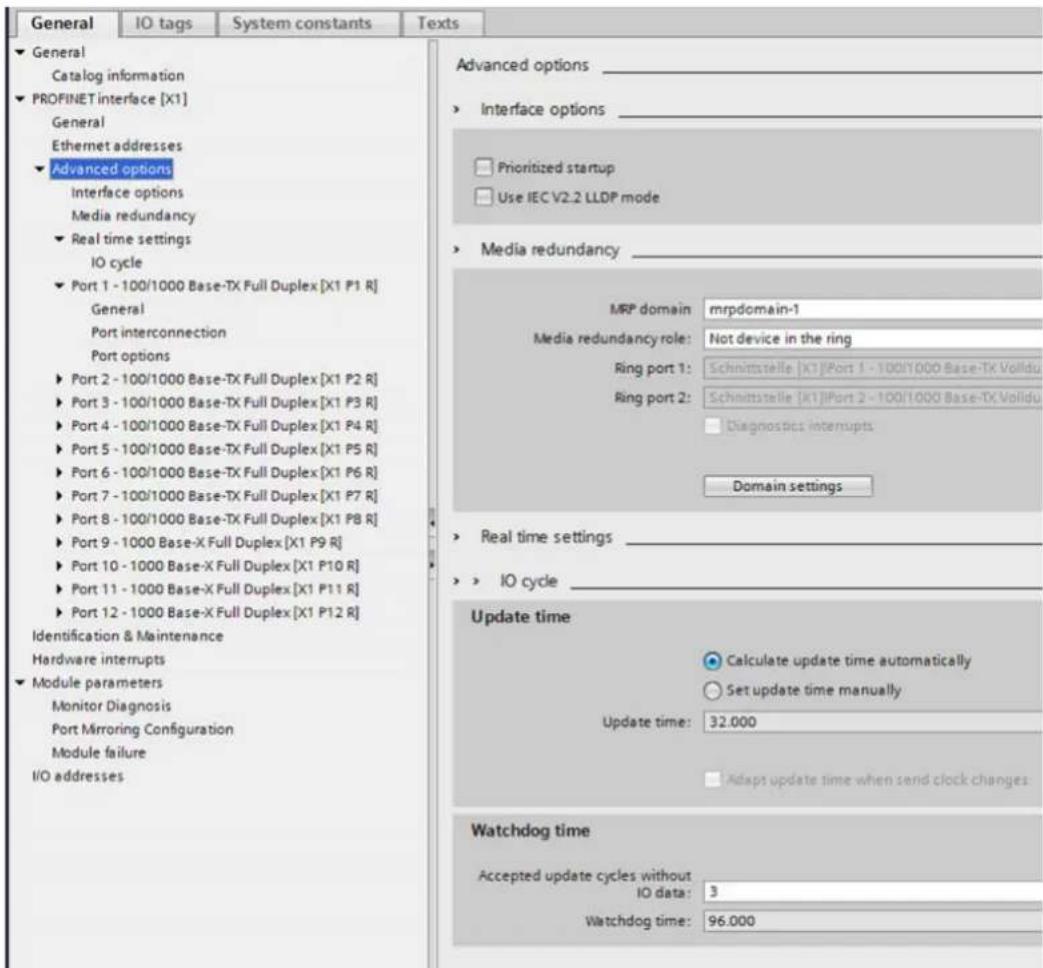 General IO tags System constants Texts ► General Catalog information ► PROFINET interface [X1] General Ethernet addresses ► Advanced options Interface options Media redundancy ► Real time settings IO cycle ► Port 1 - 100/1000 Base-TX Full Duplex [X1 P1 R] General Port interconnection Port options ► Port 2 - 100/1000 Base-TX Full Duplex [X1 P2 R] ► Port 3 - 100/1000 Base-TX Full Duplex [X1 P3 R] ► Port 4 - 100/1000 Base-TX Full Duplex [X1 P4 R] ► Port 5 - 100/1000 Base-TX Full Duplex [X1 P5 R] ► Port 6 - 100/1000 Base-TX Full Duplex [X1 P6 R] ► Port 7 - 100/1000 Base-TX Full Duplex [X1 P7 R] ► Port 8 - 100/1000 Base-TX Full Duplex [X1 P8 R] ► Port 9 - 1000 Base-X Full Duplex [X1 P9 R] ► Port 10 - 1000 Base-X Full Duplex [X1 P10 R] ► Port 11 - 1000 Base-X Full Duplex [X1 P11 R] ► Port 12 - 1000 Base-X Full Duplex [X1 P12 R] Identification & Maintenance Hardware interrupts ► Module parameters Monitor Diagnosis Port Mirroring Configuration Module failure I/O addresses Advanced options _ ► Interface options _ ► Prioritized startup ► Use IEC V2.2 LLDP mode ► Media redundancy _ MRP domain mrpdomain-1 Media redundancy role: Not device in the ring Ring port 1: Schnittstelle [X1]Port 1 - 100/1000 Base-TX Volidu Ring port 2: Schnittstelle [X1]Port 2 - 100/1000 Base-TX Volidu ■ Diagnostics interrupts Domain settings ► Real time settings _ ► IO cycle _ Update time ● Calculate update time automatically ○ Set update time manually Update time: 32.000 ■ Adapt update time when send clock changes Watchdog time Accepted update cycles without IO data: 3 Watchdog time: 96.000