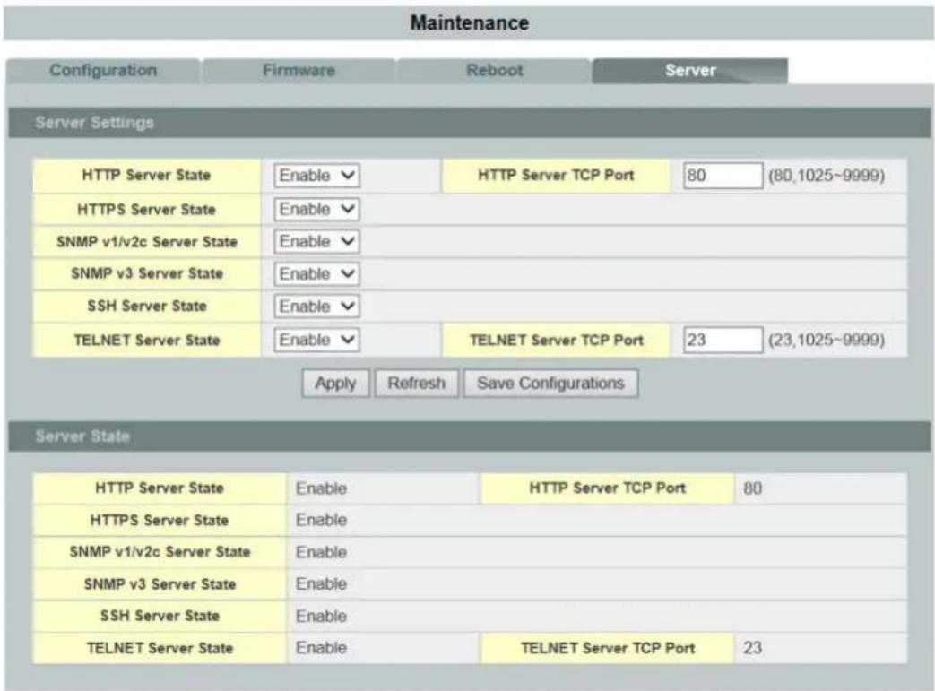 Maintenance Configuration Firmware Reboot Server Server Settings HTTP Server State Enable HTTP Server TCP Port 80 (80,1025~9999) HTTPS Server State Enable SNMP v1/v2c Server State Enable SNMP v3 Server State Enable SSH Server State Enable TELNET Server State Enable TELNET Server TCP Port 23 (23,1025~9999) Apply Refresh Save Configurations Server State HTTP Server State Enable HTTP Server TCP Port 80 HTTPS Server State Enable SNMP v1/v2c Server State Enable SNMP v3 Server State Enable SSH Server State Enable TELNET Server State Enable TELNET Server TCP Port 23