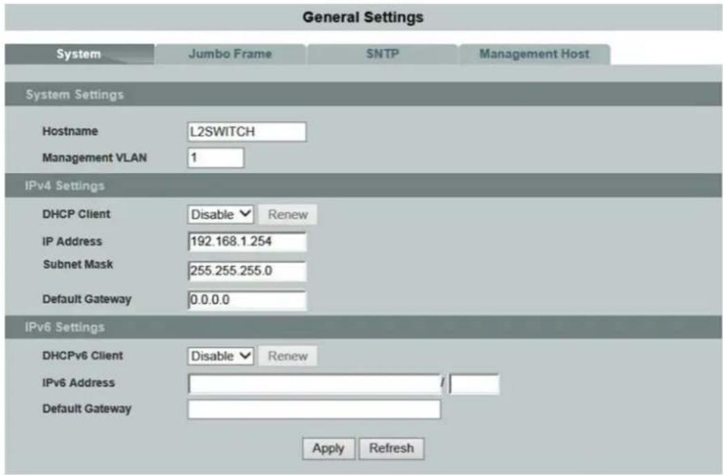 General Settings System Jumbo Frame SNTP Management Host System Settings Hostname L2SWITCH Management VLAN 1 IPv4 Settings DHCP Client Disable ▼ Renew IP Address 192.168.1.254 Subnet Mask 255.255.255.0 Default Gateway 0.0.0.0 IPv6 Settings DHCPv6 Client Disable ▼ Renew IPv6 Address / Default Gateway Apply Refresh