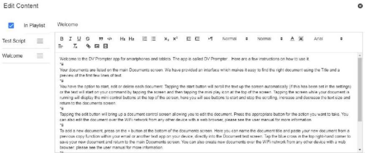 Edit Content In Playlist Welcome Test Script Welcome B I U S " " H₁ H₂ ≡ ≡ x₂ x² E E ▶ Normal ▶ Normal ▶ A ▶ Arial ▶ ≡ T × ▶ B Welcome to the DV Prompter app for smartphones and tablets. The app is called DV Prompter. Here are a few instructions on how to use it. "# Your documents are listed on the main Documents screen. We have provided an interface which makes it easy to find the right document using the Title and a preview of the first few lines of text. "# You have the option to start, edit or delete each document. Tapping the start button will scroll the text up the screen automatically (if this has been set in the settings) or the text will start on your command by tapping the screen and then tapping the mini play icon at the top of the screen. Tapping the screen while your document is running will display the mini control buttons at the top of the screen, here you will see buttons to start and stop the scrolling, increase and decrease the text size and return to the documents screen. "# Tapping the edit button will bring up a document control screen allowing you to edit the document. Press the appropriate button for the action you want to take. You can also edit the document over the WiFi network from any other device with a web browser, please see the user manual for more information. "# To add a new document, press on the + button at the bottom of the documents screen. Here you can name the document title and paste your new document from a previous copy function within your email or another text app on your device, directly into the Document text screen. Tap the blue cross in the top right-hand corner to save your new document and return to the main Documents screen. You can also create new documents over the WiFi network from any other device with a web browser, please see the user manual for more information.
