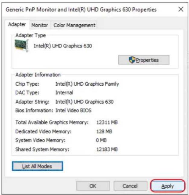 Generic PnP Monitor and Intel(R) UHD Graphics 630 Properties Adapter Monitor Color Management Adapter Type Intel(R) UHD Graphics 630 Properties Adapter Information Chip Type: Intel(R) UHD Graphics Family DAC Type: Internal Adapter String: Intel(R) UHD Graphics 630 Bios Information: Intel Video BIOS Total Available Graphics Memory: 12311 MB Dedicated Video Memory: 128 MB System Video Memory: 0 MB Shared System Memory: 12183 MB List All Modes OK Cancel Apply