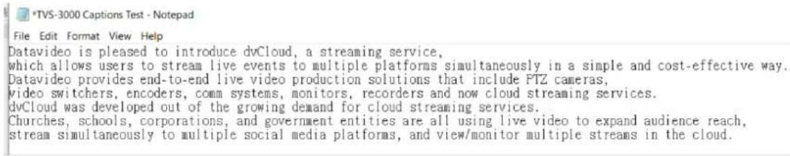 *TVS-3000 Captions Test - Notepad File Edit Format View Help Datavideo is pleased to introduce dvCloud, a streaming service, which allows users to stream live events to multiple platforms simultaneously in a simple and cost-effective way. Datavideo provides end-to-end live video production solutions that include PTZ cameras, video switchers, encoders, comm systems, monitors, recorders and now cloud streaming services. dvCloud was developed out of the growing demand for cloud streaming services. Churches, schools, corporations, and government entities are all using live video to expand audience reach, stream simultaneously to multiple social media platforms, and view/monitor multiple streams in the cloud.