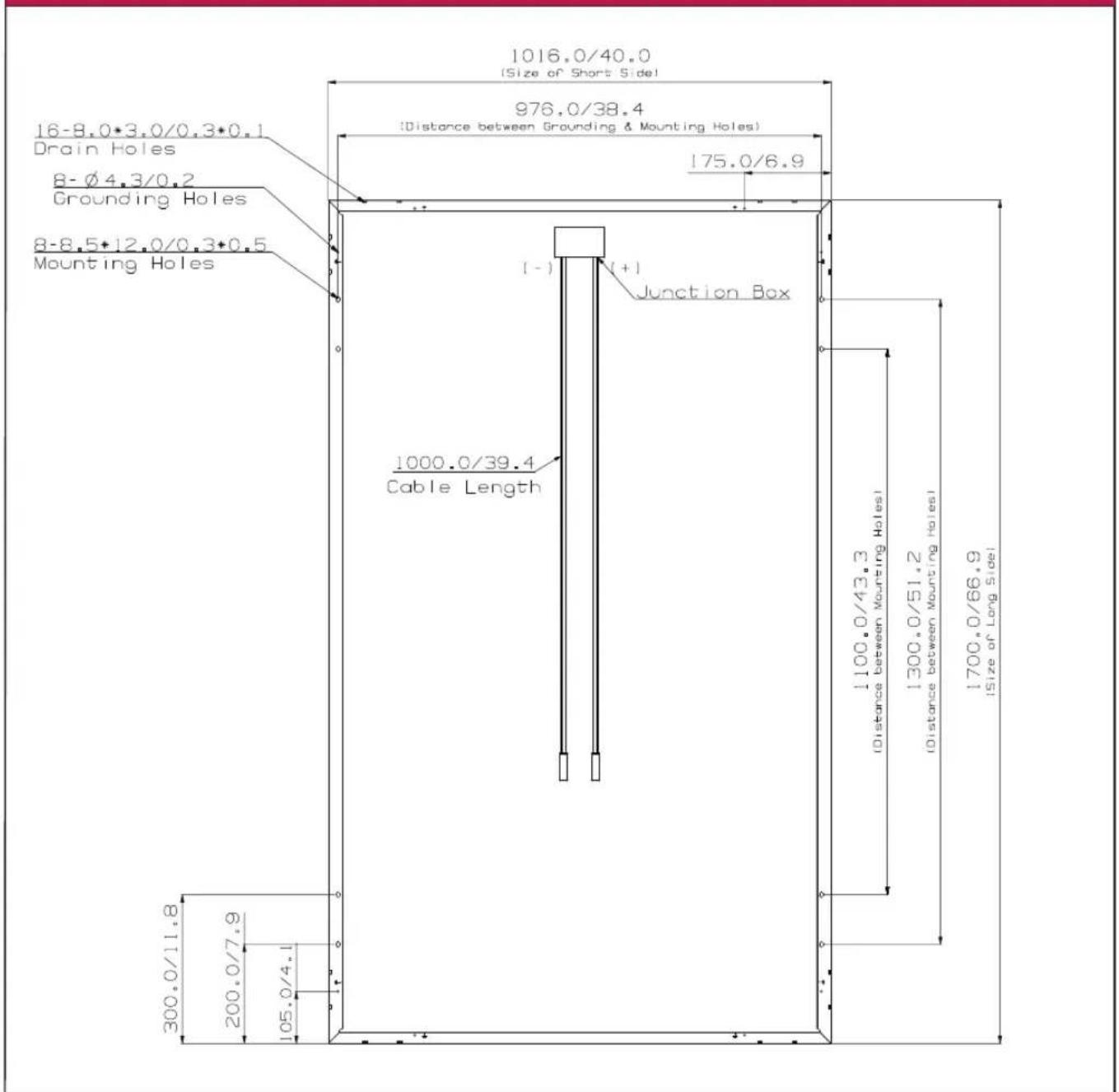 1016.0/40.0 (Size of Short Side) 976.0/38.4 (Distance between Grounding & Mounting Holes) 175.0/6.9 16-8.0*3.0/0.3*0.1 Drain Holes 8-Ø4.3/0.2 Grounding Holes 8-8.5*12.0/0.3*0.5 Mounting Holes (-) (+) Junction Box 1000.0/39.4 Cable Length 1100.0/43.3 (Distance between Mounting Holes) 1300.0/51.2 (Distance between Mounting Holes) 1700.0/66.9 (Size of Long Side) 300.0/11.8 200.0/7.9 105.0/4.1