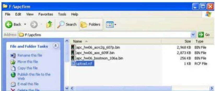 F:\apcfirm File Edit View Favorites Tools Help Back Search Folders Address F:\apcfirm File and Folder Tasks Rename this file Move this file Copy this file Publish this file to the Web E-mail this file Delete this file Name Size Type apc_hw06_acrc2g_607p.bin 2,968 KB BIN File apc_hw06_aos_609f.bin 2,873 KB BIN File apc_hw06_bootmon_106a.bin 256 KB BIN File upload.rcf 1 KB RCF File