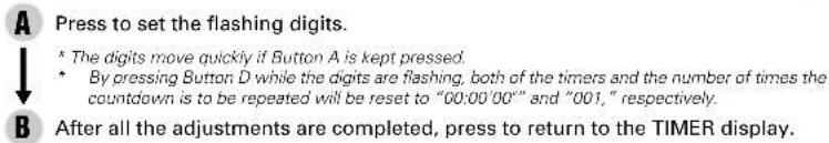 A Press to set the flashing digits. * The digits move quickly if Button A is kept pressed. * By pressing Button D while the digits are flashing, both of the timers and the number of times the countdown is to be repeated will be reset to "00:00'00" and "001," respectively. B After all the adjustments are completed, press to return to the TIMER display.
