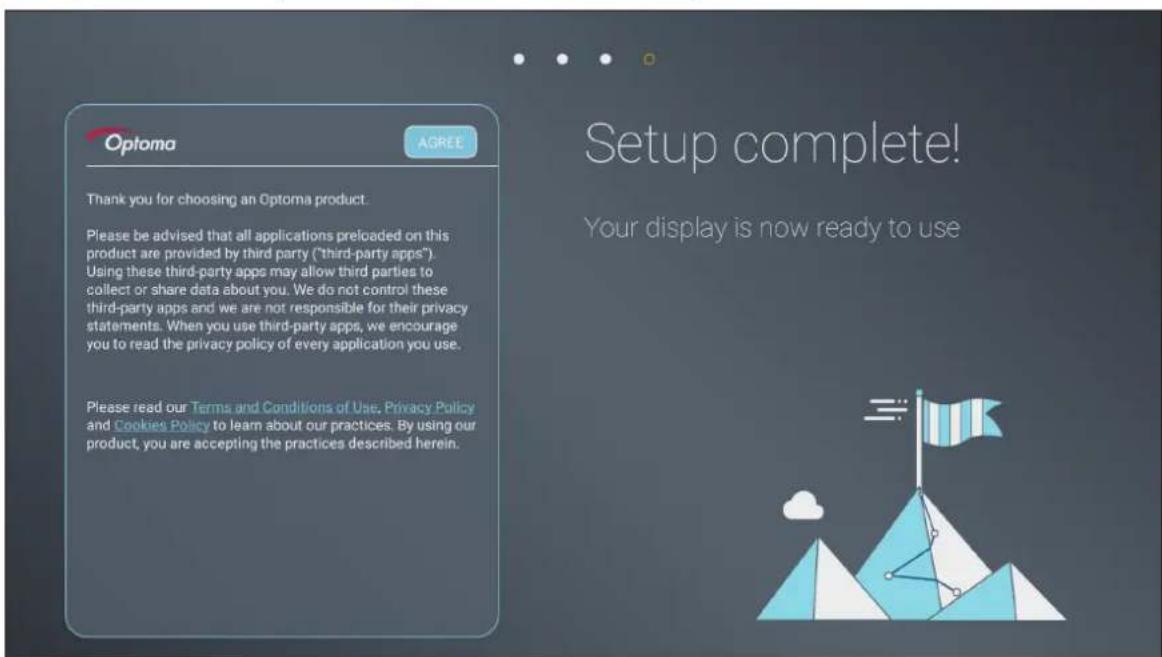 Optoma AGREE Thank you for choosing an Optoma product. Please be advised that all applications preloaded on this product are provided by third party ("third-party apps"). Using these third-party apps may allow third parties to collect or share data about you. We do not control these third-party apps and we are not responsible for their privacy statements. When you use third-party apps, we encourage you to read the privacy policy of every application you use. Please read our Terms and Conditions of Use, Privacy Policy and Cookies Policy to learn about our practices. By using our product, you are accepting the practices described herein. Setup complete! Your display is now ready to use