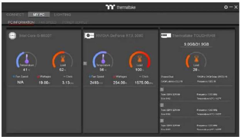 thermaltake CONNECT MY PC LIGHTING PC INFORMATION - FAN SPEED - POWER SUPPLY Intel Core iS-8600T N/A 41 °C 52 °C + Clock 3.13 mm NVIDIA GeForce RTX 3080 Temperature 56 °C + Clock 56 °C + Clock 100 °C + Clock 100 °C Thermaltake TOUCHRAM 9.0GB/31.9GB Green/Red Load CASH Latency (CL) % RED / CASH Delay (RCD) % RED Frequency: 100 MHz 1 Type: CERA ROMAM Frequency: 100 MHz Size: RMS Temperature: 42°C + 107°C 2 Type: CERA ROMAM Frequency: 100 MHz Size: RMS Temperature: 41°C + 105°C 3 Type: CERA ROMAM Frequency: 100 MHz Size: RMS Temperature: 47°C + 105°C