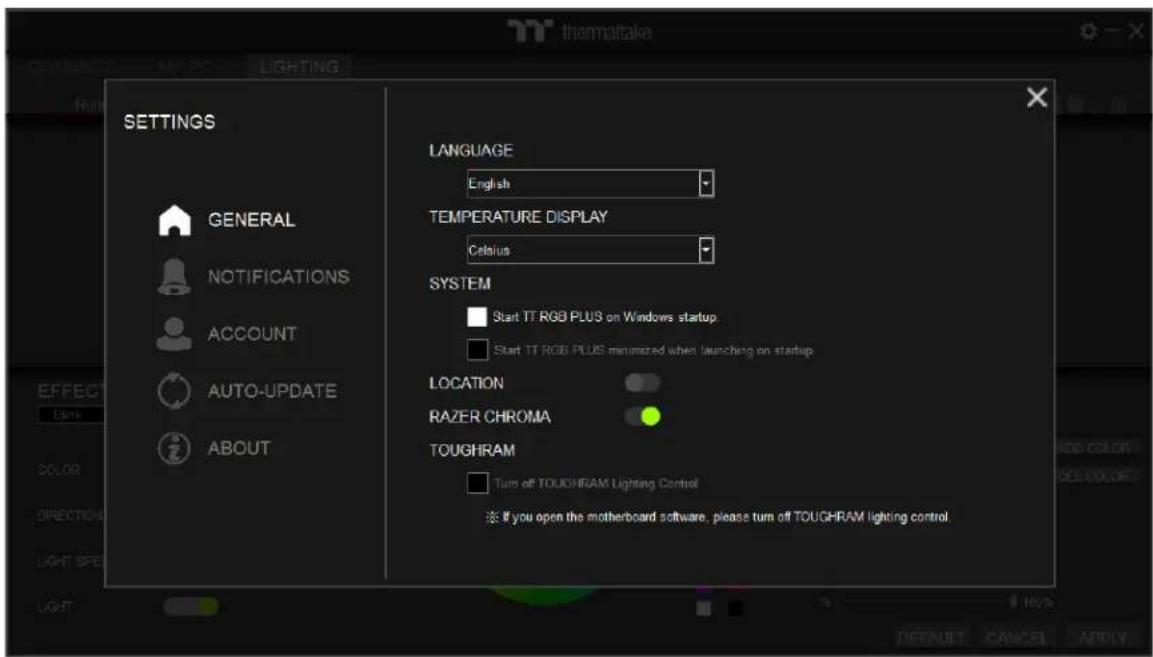 thermaltake RUN LIGHTING SETTINGS GENERAL NOTIFICATIONS ACCOUNT AUTO-UPDATE ABOUT LANGUAGE English TEMPERATURE DISPLAY Celsius SYSTEM Start TT RGB PLUS on Windows startup. Start TT RGB PLUS minimized when launching on startup LOCATION RAZER CHROMA TOUGHRAM Turn off TOUCHRAM Lighting Control ※ If you open the motherboard software, please turn off TOUCHRAM lighting control.