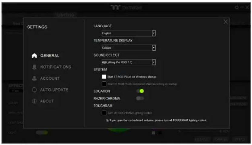 SETTINGS GENERAL NOTIFICATIONS ACCOUNT AUTO-UPDATE ABOUT LANGUAGE English TEMPERATURE DISPLAY Celsius SOUND SELECT RPN (Ring Pro RGB 7.1) SYSTEM Start TT RGB PLUS on Windows startup Start TT RGB PLUS maximal when launching an startup LOCATION RAZER CHROMA TOUGHRAM Turn off TOUGHRAM Lighting Control If you open the motherboard software, please turn off TOUGHRAM lighting control.