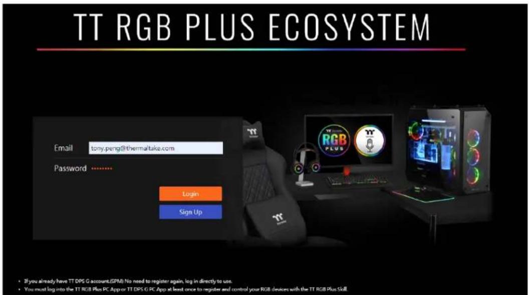 TT RGB PLUS ECOSYSTEM Email tony.peng@thermaltake.com Password .......... Login Sign Up • If you already have TT DPS G account.(GPM) No need to register again, log in directly to us. • You must log into the TT RGB Plus PC App or TT DPS G PC App at least once to register and control your RGB devices with the TT RGB Plus Skill.