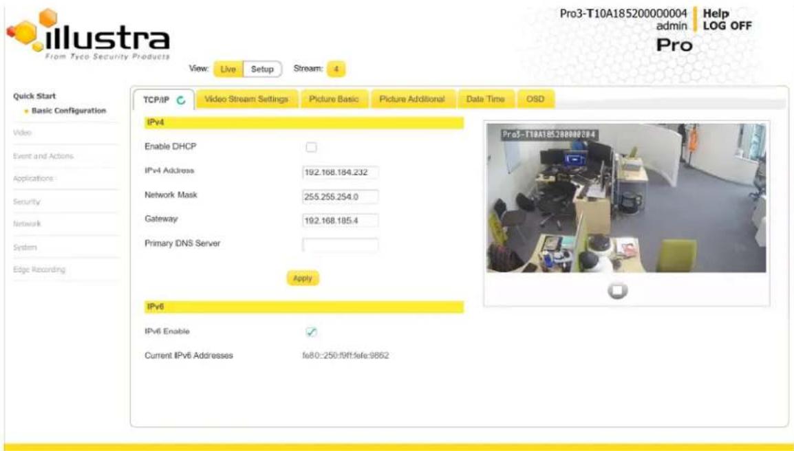 Illustra From Tyco Security Products View: Live Setup Stream: 4 Quick Start Basic Configuration Video Event and Actions Applications: Security Network System Edge Recording TCP/IP Video Stream Settings Picture Basic Picture Additional Date Time OSD IPv4 Enable DHCP IPv4 Address 192.168.184.232 Network Mask 255.255.254.0 Gateway 192.168.185.4 Primary DNS Server Apply IPv6 IPv6 Enable ✓ Current IPv6 Addresses fe80:250:19ft:fefe:9862 Pro3-T10A185200000004 Help admin LOG OFF Pro