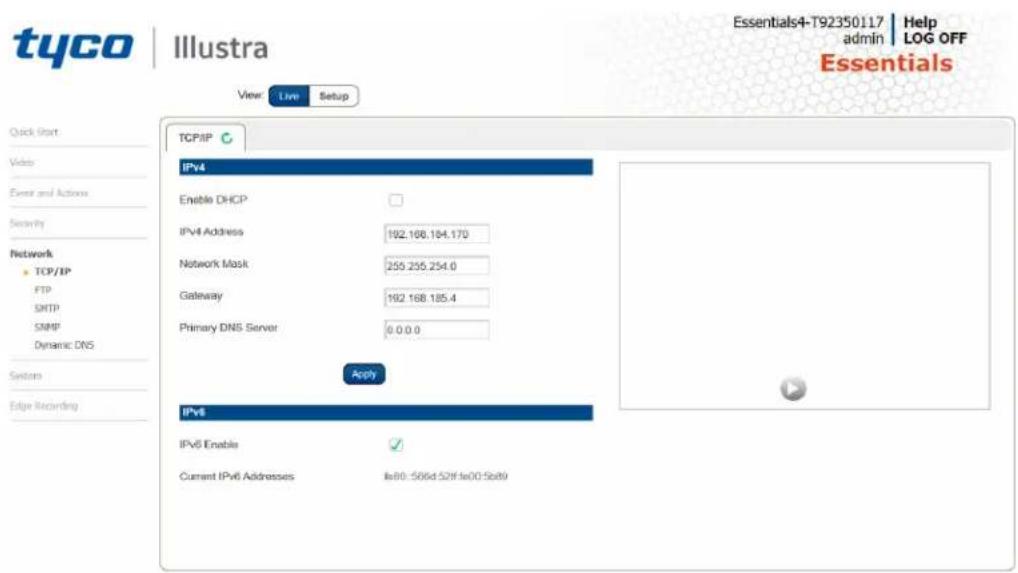 tyco | Illustra View: Live Setup Quick Start Video Event and Actions Security Network TCP/IP FTP SMTP SNMP Dynamic DNS Systems Edge Recording TCP/IP IPv4 Enable DHCP IPv4 Address 192.168.184.170 Network Mask 255.255.254.0 Gateway 192.168.185.4 Primary DNS Server 0.0.0.0 Apply IPv6 IPv6 Enable ✓ Current IPv6 Addresses In80:506d.52f In00.5b89 Essentials4-T92350117 Help admin LOG OFF Essentials