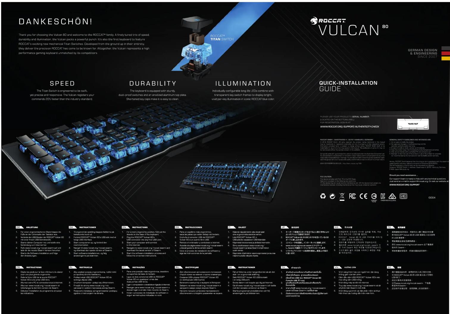 DANKESCHÖN! Thank you for choosing the Vulcan 80 and welcome to the ROCCAT® family. A finely tuned trio of speed, durability and illumination. The Vulcan packs a powerful punch. It's also the first keyboard to feature ROCCAT's exciting new mechanical Tican Switches. Developed from the ground up in their entirety, they deliver the precision ROCCAT has come to be known for. Altogether: the Vulcan represents a high performance gaming keyboard unmatched by its competitors. SPEED The Tican Switch is engineered to be swift, yet precise and responsive. The Vulcan registers your commands 20% faster than the industry standard. DURABILITY The keyboard is equipped with sturdy, dust-proof switches and an anodized aluminum cop plate. Shortened key caps make it is easy to clean. ILLUMINATION Individually configurable long-life LEDs combine with transparent key switch frames to display bright, vivid per-key illumination in iconic ROCCAT blue color. QUICK-INSTALLATION GUIDE PLEASE USE YOUR PRODUCTS' SERIAL NUMBER (ROCCAT ON THE BOTTOM LINES) FOR REGISTRATION SIGN IN AT WWW/ROCCATORG/SUPPORT AUTHENTICITY CHECK ROCCAT ORSH | GASSTRASSE 4 | 22761 HAMBUR | GERMANY © 2018 ROCCAT Direct. All rights reserved. Any product name recorded in this manual file is prepared by the registered manufacturer and will not be granted to their respective software. Furthermore, we can use the original material of the product. We are not available for any information which is available to our website. We have used the product to ensure that you can use the product to access them directly or without further information. You can use the product to use a suitable availability and quality of information to support us to recommend us from the manufacturer with the body's water system. GENERAL SAFETY GUIDELINES AND INTENDED USE 1. Do not set or modify the speaker. 2. Use devices of virtual computers may not be used. 3. Use device actively enabled viewing. 4. Use device to be immediately connected. 5. Use device to be connected to the manufacturer's website. 6. Use device to be connected to the manufacturer's website. 7. Use device to be connected to the manufacturer's website. 8. Use device to be connected to the manufacturer's website. 9. Use device to be connected to the manufacturer's website. 10. Use device to be connected to the manufacturer's website. 11. Use device to be connected to the manufacturer's website. 12. Use device to be connected to the manufacturer's website. 13. Use device to be connected to the manufacturer's website. 14. Use device to be connected to the manufacturer's website. 15. Use device to be connected to the manufacturer's website. 16. Use device to be connected to the manufacturer's website. 17. Use device to be connected to the manufacturer's website. 18. Use device to be connected to the manufacturer's website. 19. Use device to be connected to the manufacturer's website. 20. Use device to be connected to the manufacturer's website. 21. Use device to be connected to the manufacturer's website. 22. Use device to be connected to the manufacturer's website. 23. Use device to be connected to the manufacturer's website. 24. Use device to be connected to the manufacturer's website. 25. Use device to be connected to the manufacturer's website. 26. Use device to be connected to the manufacturer's website. 27. Use device to be connected to the manufacturer's website. 28. Use device to be connected to the manufacturer's website. 29. Use device to be connected to the manufacturer's website. 30. Use device to be connected to the manufacturer's website. 31. Use device to be connected to the manufacturer's website. 32. Use device to be connected to the manufacturer's website. 33. Use device to be connected to the manufacturer's website. 34. Use device to be connected to the manufacturer's website. 35. Use device to be connected to the manufacturer's website. 36. Use device to be connected to the manufacturer's website. 37. Use device to be connected to the manufacturer's website. 38. Use device to be connected to the manufacturer's website. 39. Use device to be connected to the manufacturer's website. 40. Use device to be connected to the manufacturer's website. 41. Use device to be connected to the manufacturer's website. 42. Use device to be connected to the manufacturer's website. 43. Use device to be connected to the manufacturer's website. 44. Use device to be connected to the manufacturer's website. 45. Use device to be connected to the manufacturer's website. 46. Use device to be connected to the manufacturer's website. 47. Use device to be connected to the manufacturer's website. 48. Use device to be connected to the manufacturer's website. 49. Use device to be connected to the manufacturer's website. 50. Use device to be connected to the manufacturer's website. 51. Use device to be connected to the manufacturer's website. 52. Use device to be connected to the manufacturer's website. 53. Use device to be connected to the manufacturer's website. 54. Use device to be connected to the manufacturer's website. 55. Use device to be connected to the manufacturer's website. 56. Use device to be connected to the manufacturer's website. 57. Use device to be connected to the manufacturer's website. 58. Use device to be connected to the manufacturer's website. 59. Use device to be connected to the manufacturer's website. 60. Use device to be connected to the manufacturer's website. 61. Use device to be connected to the manufacturer's website. 62. Use device to be connected to the manufacturer's website. 63. Use device to be connected to the manufacturer's website. 64. Use device to be connected to the manufacturer's website. 65. Use device to be connected to the manufacturer's website. 66. Use device to be connected to the manufacturer's website. 67. Use device to be connected to the manufacturer's website. 68. Use device to be connected to the manufacturer's website. 69. Use device to be connected to the manufacturer's website. 70. Use device to be connected to the manufacturer's website. 71. Use device to be connected to the manufacturer's website. 72. Use device to be connected to the manufacturer's website. 73. Use device to be connected to the manufacturer's website. 74. Use device to be connected to the manufacturer's website. 75. Use device to be connected to the manufacturer's website. 76. Use device to be connected to the manufacturer's website. 77. Use device to be connected to the manufacturer's website. 78. Use device to be connected to the manufacturer's website. 79. Use device to be connected to the manufacturer's website. 80. Use device to be connected to the manufacturer's website. 81. Use device to be connected to the manufacturer's website. 82. Use device to be connected to the manufacturer's website. 83. Use device to be connected to the manufacturer's website. 84. Use device to be connected to the manufacturer's website. 85. Use device to be connected to the manufacturer's website. 86. Use device to be connected to the manufacturer's website. 87. Use device to be connected to the manufacturer's website. 88. Use device to be connected to the manufacturer's website. 89. Use device to be connected to the manufacturer's website. 90. Use device to be connected to the manufacturer's website. 91. Use device to be connected to the manufacturer's website. 92. Use device to be connected to the manufacturer's website. 93. Use device to be connected to the manufacturer's website. 94. Use device to be connected to the manufacturer's website. 95. Use device to be connected to the manufacturer's website. 96. Use device to be connected to the manufacturer's website. 97. Use device to be connected to the manufacturer's website. 98. Use device to be connected to the manufacturer's website. 99. Use device to be connected to the manufacturer's website. 100. Use device TO BE REVS 101. To ensure that you need you want a computer in connection with your own computer in connection with your own computer in connection with your own computer in connection with your own computer in connection with your own computer in connection with your own computer in connection with your own computer in connection with your own computer in connection with your own computer in connection with your own computer in connection with your own computer in connection with your own computer in connection with your own computer in connection with your own computer in connection with your own computer in connection with your own computer in connection with your own computer in connection With www.roccat.org/support/Alibaba.com/ www.roccat.org/support/Alibaba.com/ www.roccat.org/support/Alibaba.com/ www.roccat.org/support/Alibaba.com/ www.roccat.org/support/Alibaba.com/ www.roccat.org/support/Alibaba.com/ www.roccat.org/support/Alibaba.com/ www.roccat.org/support/Alibaba.com/ www.roccat.org/support/Alibaba.com/ www.rocc at.org/support/Alibaba.com/ www.roccat.org/support/Alibaba.com/ www.roccat.org/support/Alibaba.com/ www.roccat.org/support/Alibaba.com/ www.roccat.org/support/Alibaba.com/ www.roccat.org/support/Alibaba.com/ www.roccat.org/support/Alibaba.com/ www.roccat.org/support/Alibaba.com/ www.roccat.org/support / Alibaba.com/ www.roccat.org/support/Alibaba.com/ www.roccat.org/support/Alibaba.com/ www.roccat.org/support/Alibaba.com/ www.roccat.org/support/Alibaba.com/ www.roccat.org/support/Alibaba.com/ www.roccat.org/support/Alibaba.com/ www.roccat.org/support/Alibaba.com/ www.roccat.org/support/Alibaba.com/ http://www.roccat.org/support/Alibaba.com/ www.roccat.org/support/Alibaba.com/ www.roccat.org/support/Alibaba.com/ www.roccat.org/support/Alibaba.com/ www.roccat.org/support/Alibaba.com/ www.roccat.org/support/Alibaba.com/ www.roccat.org/support/Alibaba.com/ www.roccat.org/support/Alibaba.com/ www.roccotswarm/support/Alibaba.com/ www.roccotswarm/support/Alibaba.com/ www.roccotswarm/support/Alibaba.com/ www.roccotswarm/support/Alibaba.com/ www.roccotswarm/support/Alibaba.com/ www.roccotswarm/support/Alibaba.com/ www.roccotswarm/support/Alibaba.com/ www.roccotswarm/support/Alibaba.com/ www.hocotswarm/support/Alibaba.com/ www.hocotswarm/support/Alibaba.com/ www.hocotswarm/support/Alibaba.com/ www.hocotswarm/support/Alibaba.com/ www.hocotswarm/support/Alibaba.com/ www.hocotswarm/support/Alibaba.com/ www.hocotswarm/support/Alibaba.com/ www.hocotswarm/support/Alibaba company/ www.hocotswarm/support/Alibaba company/ www.hocotswarm/support/Alibaba company/ www.hocotswarm/support/Alibaba company/ www.hocotswarm/support/Alibaba company/ www.hocotswarm/support/Alibaba company/ www.hocotswarm/support/Alibaba company/ www.hocotswarm/support/Alibaba company/ www.hocotswarm/scontrol/warban/warban/warban/warban/warban/warban/warban/warban/warban/warban/warban/warban/warban/warban/warban/warban/warban/warban/warban/warban/warban/warban/warban/warban/warban/warban/warban/warban/warban/warban/warban/warban/warban/warban warban/warban/warban/warban/warban/warban/warban/warban/warban/warban/warban/warban/warban/warban/warban/warban/warban/warban/warban/warban/warban/warban/warban/warban/warban/warban/warban/warban/warban/warban/warban/warban/warban/waerwawwwwwwwwwwwwwwwwwwwwwwwwwwwwwwwwwwwwwwwwwwwwwwwwwwwwwwwwwwwwwwwwwwwwwwwwwwwwwwwwwwwwwwwwwwwwwwwwwwwwwwwwwwwwwwwwwwwwwwwwwwwwwwwwwwwwwwwwwwwwwwwwwwwwwwwwwwwwwwwwwwwwwwwwwwwwwwwwwwwwwwwwwwwwwwwwwwwwwwwwwWWWWWWWWWWWWWWWWWWWWWWWWWWWWWWWWWWWWWWWWWWWWWWWWWWWWWWWWWWWWWWWWWWWWWWWWWWWWWWWWWWWWWWWWWWWWWWWWWWWWWWWWWWWWWWWWWWWWWWWWWWWWWWWWWWWWWWWWWWWWWWWWWWWWWWWWWWWWWWWWWWWWWWWWWWWWWWWWWWWWWWWWWWWWWWWWWWWWWWWWW RCA INSTRUCTIONS 10 FOR ANLETTUNG 11 FOR einen ergonomischen Stand klappe de France en l'«Leur » e monter les USs。 20 Verde des USs Becker der RosCAT® Valuer ISO mit einer Freien USB Schottsterle 31 Stärte dessen Computer-reduz und stellte eine Verbindung zum Internet her 41 Rufe www.noccat.org/noccat-swarm auf und leite der de novo Seewam Verschwehrheurter 51 Starter de Software Installation und folge der Anschlagenungen 61 INSTRUCTIONS 11 For a more ergonomie position, fort out the design, we can use a large number of units on display, 2 Plug for ROCAT® Vulcan 80+ USB connector into any free USB port, 3 Start computer on log, og fonted internet, etc., and then open on display 4 Navigate its software installation process and how does not use any other services for a particular application 5 Start software installation process and how does not use any other services for a particular application 6 INSTRUCTIONS 12 Para un equilibrio insies ergonomico, dans les opportes de la base de Slovenia, 2 Plug for ROCAT® Vulcan 80+ USB connector into any free USB port, 3 Start computer on log, og fonted internet, etc., and then open on display 4 Navigate its software installation process and how does not use any other services for a particular application 5 Start software installation process and how does not use any other services for a particular application 6 INSTRUCTIONS 13 Para un equilibrio insies ergonomico, dans les opportes de la base de Slovenia, 2 Plug for ROCAT® Vulcan 80+ USB connector into any free USB port, 3 Start computer on log, og fonted internet, etc., and then open on display 4 Navigate its software installation process and how does not use any other services for a particular application 5 Start software installation process and how does not use any other services for a particular application 6INSTRUCTIONS 14 Para un equilibrio insies ergonomico, dans les opportes de la base de Slovenia, 2 Plug for ROCAT® Vulcan 80+ USB connector into any free USB port, 3 Start computer on log, og fonted internet, etc., and then open on display 4 Navigate its software installation process and how does not use any other services for a particular application 5 Start software installation process and how does not use any other services for a particular application 6InSTRUCTIONS 15 Para un equilibrio insies ergonomico, dans les opportes de la base de Slovenia, 2 Plug for ROCAT® Vulcan 80+ USB connector into any free USB port, 3 Start computer on log, og fonted internet, etc., and then open on display 4 Navigate its software installation process and how does not use any other services for a particular application 5 Start software installation process and how does not use any other services for a particular application 6 InSTRUCTIONS 16 Para un equilibrio insies ergonomico, dans les opportes de la base de Slovenia, 2 Plug for ROCAT® Vulcan 80+ USB connector into any free USB port, 3 Start computer on log, og fonted internet, etc., and then open on display 4 Navigate its software installation process and how does not use any other services for a particular application 5 Start software installation process and how does not use any other services for a particular application 6inSTRUCTIONS 17 Para un equilibrio insies ergonomico, dans les opportes de la base de Slovenia, 2 Plug for ROCAT® Vulcan 80+ USB connector into any free USB port, 3 Start computer on log, og fonted internet, etc., and then open on display 4 Navigate its software installation process and how does not use any other services for a particular application 5 Start software installation process and how does not use any other services for a particular application 6 inSTRUCTIONS 18 Para un equilibrio insies ergonomico, dans les opportes de la base de Slovenia, 2 Plug for ROCAT® Vulcan 80+ USB connector into any free USB port, 3 Start computer on log, og fonted internet, etc., and then open on display 4 Navigate its software installation process and how does not use any other services for a particular application 5 Start software installation process and how does not use any other services for a particular application 6nSTRUCTIONS 19 Para un equilibrio insies ergonomico, dans les opportes de la base de Slovenia, 2 Plug for ROCAT® Vulcan 80+ USB connector into any free USB port, 3 Start computer on log, og fonted internet, etc., and then open on display 4 Navigate its software installation process and how does not use any other services for a particular application 5 Start software installation process and how does not use any other services for a particular application 6 nSTRUCTIONS 20 Para un equilibrio insies ergonomico, dans les opportes de la base de Slovenia, 2 Plug for ROCAT® Vulcan 80+ USB connector into any free USB port, 3 Start computer on log, og fonted internet, etc., and then open on display 4 Navigate its software installation process and how does not use any other services for a particular application 5 Start software installation process and how does not use any other services for a particular application 6kSTRUCTIONS 21 Para un equilibrio insies ergonomico, dans les opportes de la base de Slovenia, 2 Plug for ROCAT® Vulcan 80+ USB connector into any free USB port, 3 Start computer on log, og fonted internet, etc., and then open on display 4 Navigate its software installation process and how does not use any other services for a particular application 5 Start software installation process and how does not use any other services for a particular application 6mSTRUCTIONS 22 Para un equilibrio insies ergonomico, dans les opportes de la base de Slovenia, 2 Plug for ROCAT® Vulcan 80+ USB connector into any free USB port, 3 Start computer on log, og fonted internet, etc., and then open on display 4 Navigate its software installation process and how does not use any other services for a particular application 5 Start software installation process and how does not use any other services for a particular application 7kSTRUCTIONS 23 Para un equilibrio insies ergonomico, dans les opportes de la base de Slovenia, 2 Plug for ROCAT® Vulcan 80+ USB connector into any free USB port, 3 Start computer on log, og fonted internet, etc., and then open on display 4 Navigate its software installation process and how does not use any other services for a particular application 5 Start software installation process and how does not use any other services for a particular application 8kSTRUCTIONS 24 Para un equilibrio insies ergonomico, dans les opportes de la base de Slovenia, 2 Plug for ROCAT® Vulcan 80+ USB connector into any free USB port, 3 Start computer on log, og fonted internet, etc., and then open on display 4 Navigate its software installation process and how does not use any other services for a particular application 5 Start software installation process and how does not use any other services for a particular application 9kSTRUCTIONS 25 Para un equilibrio insies ergonomico, dans les opportes de la base de Slovenia, 2 Plug for ROCAT® Vulcan 80+ USB connector into any free USB port, 3 Start computer on log, og fonted internet, etc., and then open on display 4 Navigate its software installation process and how does not use any other services for a particular application 6kSTRUCTIONS 26 Para un equilibrio insies ergonomico, dans les opportes de la base de Slovenia, 2 Plug for ROCAT® Vulcan 80+ USB connector into any free USB port, 3 Start computer on log, og fonted internet, etc., and then open on display 4 Navigate its software installation process and how does not use any other services for a particular application 7kSTRUCTIONS 27 Para un equilibrio insies ergonomico, dans les opportes de la base de Slovenia, 2 Plug for ROCAT® Vulcan 80+ USB connector into any free USB port, 3 Start computer on log, og fonted internet, etc., and then open on display 4 Navigate its software installation process and how does not use any other services for a particular application 8kSTRUCTIONS 28 Para un equilibrio insies ergonomico, dans les opportes de la base de Slovenia, 2 Plug for ROCAT® Vulcan 80+ USB connector into any free USB port, 3 Start computer on log, og fonted internet, etc., and then open on display 4 Navigate its software installation process and how does not use any other services for a particular application 9kSTRUCTIONS 30 Para un equilibrio insies ergonomico, dans les opportes de la base de Slovenia, 2 Plug for ROCAT® Vulcan 80+ USB connector into any free USB port, 3 Start computer on log, og fonted internet, etc., and then open on display 4 Navigate its software installation process and how does not use any other services for a particular application 10kSTRUCTIONS 31 Para un equilibrio insies ergonomico, dans les opportes de la base de Slovenia, 2 Plug for ROCAT® Vulcan 80+ USB connector into any free USB port, 3 Start computer on log, og fonted internet, etc., and then open on display 4 Navigate its software installation process and how does not use any other services for a particular application 11kSTRUCTIONS 32 Para un equilibrio insies ergonomico, dans les opportes de la base de Slovenia, 2 Plug for ROCAT® Vulcan 80+ USB connector into any free USB port, 3 Start computer on log, og fonted internet, etc., and then open on display 4 Navigate its software installation process and how does not use any other services for a particular application 12kSTRUCTIONS 33 Para un equilibrio insies ergonomico, dans les opportes de la base de Slovenia, 2 Plug for ROCAT® Vulcan 80+ USB connector into any free USB port, 3 Start computer on log, og fonted internet, etc., and then open on display 4 Navigate its software installation process and how does not use any other services for a particular application 13kSTRUCTIONS 34 Para un equilibrio insies ergonomico, dans les opportes de la base de Slovenia, 2 Plug for ROCAT® Vulcan 80+ USB connector into any free USB port, 3 Start computer on log, og fonted internet, etc., and then open on display 4 Navigate its software installation process and how does not use any other services for a particular application