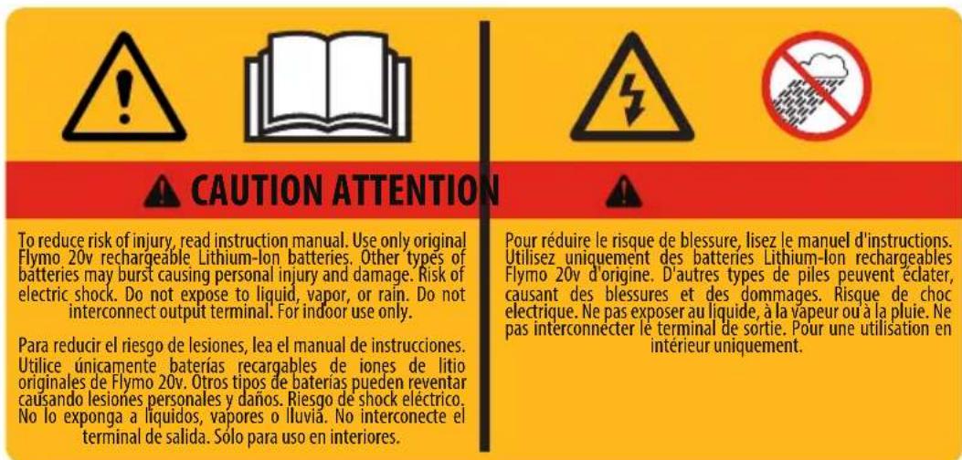 CAUTION ATTENTION To reduce risk of injury, read instruction manual. Use only original Flymo 20v rechargeable Lithium-Ion batteries. Other types of batteries may burst causing personal injury and damage. Risk of electric shock. Do not expose to liquid, vapor, or rain. Do not interconnect output terminal. For indoor use only. Para reducir el riesgo de lesiones, lea el manual de instrucciones. Utilice únicamente baterías recargables de jones de litio originales de Flymo 20v. Otros tipos de baterías pueden reventar causando lesiones personales y daños. Riesgo de shock eléctrico. No lo exponga a líquidos, vapores o lluvia. No interconecte el terminal de salida. Sólo para uso en interiores. Pour réduire le risque de blessure, lisez le manuel d'instructions. Utilisez uniquement des batteries Lithium-Ion rechargeables Flymo 20v d'origine. D'autres types de piles peuvent éclater, causant des blessures et des dommages. Risque de choc électrique. Ne pas exposer au liquide, à la vapeur ou à la pluie. Ne pas interconnecter le terminal de sortie. Pour une utilisation en intérieur uniquement.