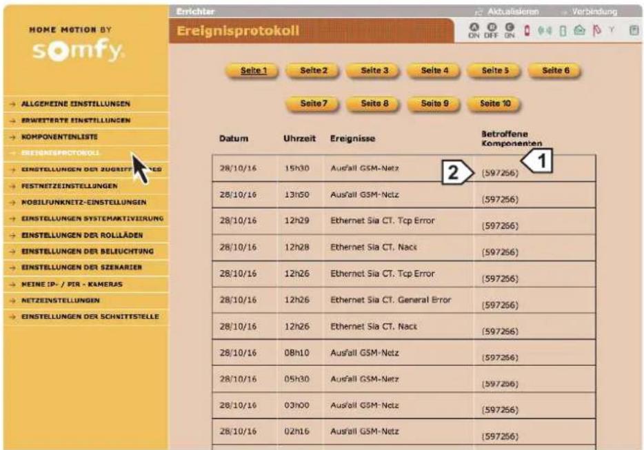 HOME MOTION BY somfy. → ALLGEMEINE EINSTELLUNGEN → ERWETTERTE EINSTELLUNGEN → KOMPONENTENLISTS → EREIGNISPROTOKOLI → EINSTELLUNGEN DER ZUGRIFF TATIEN → FESTNETZEINSTELLUNGEN → MOBILFUNKNETZ-EINSTELLUNGEN → EINSTELLUNGEN SYSTEMARTIVEIRUNG → EINSTELLUNGEN DER ROLLÄDEN → EINSTELLUNGEN DER BELIUCHTUNG → EINSTELLUNGEN DER SZENARIEN → NEINE IP-/PIR-KAMERAS → NETZEINSTELLUNGEN → EINSTELLUNGEN DER SCHNITTSTELLE Erlichter Ereignisprotokoll Seite 1 Seite 2 Seite 3 Seite 4 Seite 5 Seite 6 Seite 7 Seite 8 Seite 9 Seite 10 Datum Uhrzeit Ereignisse Betroffene Komponenten 28/10/16 15h30 Ausfall GSM-Netz 2 (597256) 28/10/16 13h50 Ausfall GSM-Netz (597256) 28/10/16 12h29 Ethernet Sia CT. Tcp Error (597256) 28/10/16 12h28 Ethernet Sia CT. Nack (597256) 28/10/16 12h26 Ethernet Sia CT. Tcp Error (597256) 28/10/16 12h26 Ethernet Sia CT. General Error (597256) 28/10/16 12h26 Ethernet Sia CT. Nack (597256) 28/10/16 08h10 Ausfall GSM-Netz (597256) 28/10/16 05h30 Ausfall GSM-Netz (597256) 28/10/16 03h00 Ausfall GSM-Netz (597256) 28/10/16 02h16 Ausfall GSM-Netz (597256)