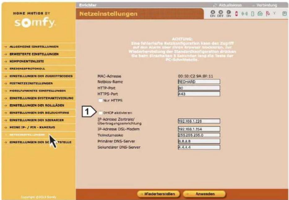 HOME MOTION BY somfy. Netzeinstellungen A UKTALISIEREN ON OFF ON Verbindung ACHTUNG: Eine fehlerhafter Netzkündigations kann den Zugriff auf den Alarm über ihre Angraser blockieren. Zur Wiederherstellung der Standardkconfiguration übrücken die beim Einschrassen 5 Sekunden lang die Texte der PC-Schultsstelle. MAC-Adresse 00:50:C2.9A:BF:11 Netbios-Name RED-HARD HTTP-Port 80 HTTPS-Port 443 Nur HTTPS DHCP aktivieren IP-Adresse Zentraler/ Übertragungseinrichtung 192.168.1.226 IP-Adresse DSL-Modern 192.168.1.254 Telemetzmaske 259.255.256.0 Primärer DNS-Server 8.8.8.8 Sekundärer DNS-Server 4.4.4.4 EINSTELLUNGEN DER ZUGRIFFSCODES FESTNETZEINSTELLUNGEN MODIFUNKNETZ-EINSTELLUNGEN EINSTELLUNGEN SYSTEMAKTIVIERUNG EINSTELLUNGEN DER ROLLÄDEN EINSTELLUNGEN DER BELSUCHTUNG EINSTELLUNGEN DER SZERNARIEN MEINE IP-/PIR-KAMERAS NETZEINSTELLUNGEN EINSTELLUNGEN DER SCARTISTELLE Civings ©2013 Gomfy Wiederherstellen Anwecken