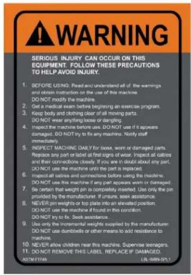 WARNING SERIOUS INJURY CAN OCCUR ON THIS EQUIPMENT. FOLLOW THESE PRECAUTIONS TO HELP AVOID INJURY. 1. BEFORE USING. Read and understand all of the warnings and obtain instructions on the use of this machine. DO NOT modify the machine. 2. Get a medical exam before beginning an exercise program. 3. Keep body and clothing clear of all moving parts. DO NOT wear anything loose or dangling. 4. Inspect the machine before use. DO NOT use if it appears damaged. DO NOT try to fix any machine. Notify staff immediately. 5. INSPECT MACHINE DAILY for loose, worn or damaged parts. Replace any part or label at first signs of wear. Inspect all cables and their connections closely. If you are in doubt about any part. DO NOT use the machine until the part is replaced. Inspect all cables and connections before using the machine. DO NOT use this machine if any part appears worn or damaged. 7. Be certain that weight pin is completely inserted. Use only the pin provided by the manufacturer. If unsure, seek assistance. 8. NEVER pin weights or top plate into an elevated position DO NOT use the machine if found in this condition. DO NOT try to fix. Seek assistance. 9. Use only the incremental weights supplied by the manufacturer. DO NOT use dumbbells or other means to add resistance to machins. 10. NEVER allow children near this machine. Supervise teenagers. 11. DO NOT REMOVE THIS LABEL. REPLACE IF DAMAGED. ASTM 1748 LIL-WRN-SPL1