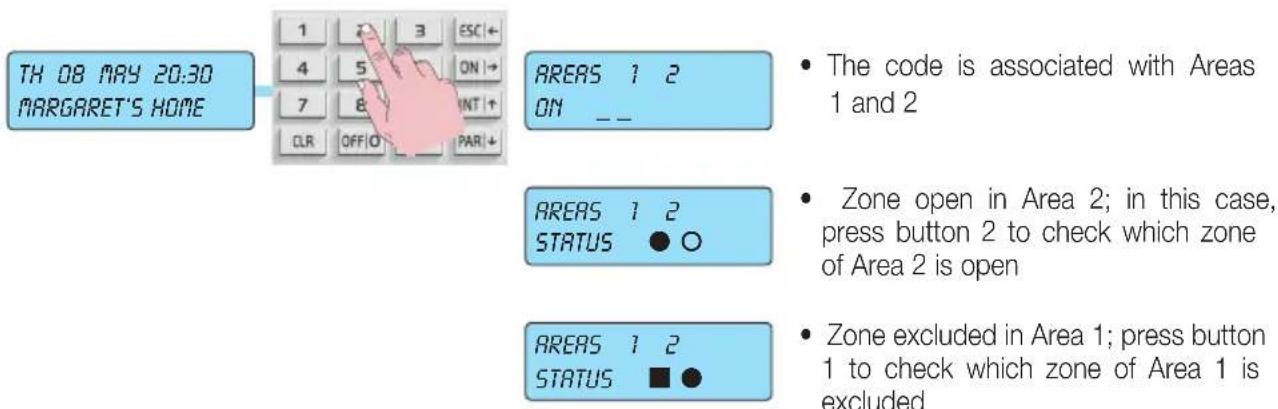 TH 08 MAY 20:30 MARGARET'S HOME 1 2 3 ESC + 4 5 ON + 7 8 INT + CLR OFF O PAR + AREAS 1 2 ON _ _ AREAS 1 2 STATUS ● ○ AREAS 1 2 STATUS ■ ● • The code is associated with Areas 1 and 2 • Zone open in Area 2; in this case, press button 2 to check which zone of Area 2 is open • Zone excluded in Area 1; press button 1 to check which zone of Area 1 is excluded