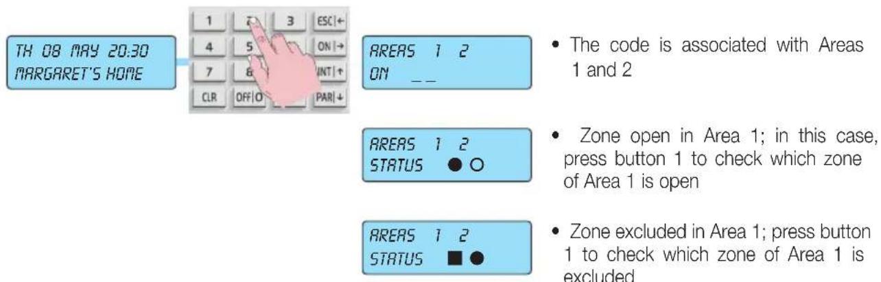 TH 08 MAY 20:30 MARGARET'S HOME 1 2 3 ESC + 4 5 ON + 7 6 INT + CLR OFF O PAR + AREAS 1 2 ON _ _ AREAS 1 2 STATUS ● ○ AREAS 1 2 STATUS ■ ● • The code is associated with Areas 1 and 2 • Zone open in Area 1; in this case, press button 1 to check which zone of Area 1 is open • Zone excluded in Area 1; press button 1 to check which zone of Area 1 is excluded