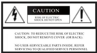 CAUTION RISK OF ELECTRIC SHOCK DO NOT OPEN CAUTION: TO REDUCE THE RISK OF ELECTRIC SHOCK, DO NOT REMOVE COVER (OR BACK). NO USER-SERVICEABLE PARTS INSIDE. REFER SERVICING TO QUALIFIED SERVICE PERSONNEL