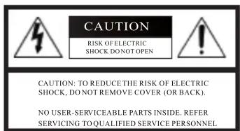 CAUTION RISK OF ELECTRIC SHOCK DO NOT OPEN CAUTION: TO REDUCE THE RISK OF ELECTRIC SHOCK, DO NOT REMOVE COVER (OR BACK). NO USER-SERVICEABLE PARTS INSIDE. REFER SERVICING TO QUALIFIED SERVICE PERSONNEL