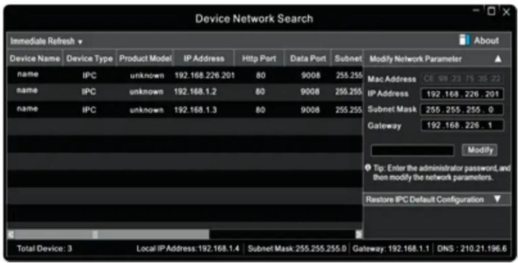 Device Network Search Immediate Refresh v Device Name Device Type Product Model IP Address Http Port Data Port Subnet Modify Network Parameter ▲ name IPC unknown 192.168.226.201 80 9008 255.255 MacAddress CE 98.23.75.35-22 name IPC unknown 192.168.1.2 80 9008 255.255 IP Address 192.168.226.201 name IPC unknown 192.168.1.3 80 9008 255.255 Subnet Mask 255.255.255.0 Gateway 192.168.226.1 Modify Tip: Enter the administrator password, and then modify the network parameters. Restore IPC Default Configuration ▼ Total Device: 3 Local IP Address:192.168.1.4 Subnet Mask:255.255.255.0 Gateway: 192.168.1.1 DNS: 210.21.196.6