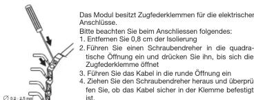 Das Modul besitzt Zugfederklemmen für die elektrischen Anschlüsse. Bitte beachten Sie beim Anschliessen folgendes: 1. Entfernen Sie 0,8 cm der Isolierung 2. Führen Sie einen Schraubendreher in die quadratische Öffnung ein und drücken Sie ihn, bis sich die Zugfederklemme öffnet 3. Führen Sie das Kabel in die runde Öffnung ein 4. Ziehen Sie den Schraubendreher heraus und überprüften Sie, ob das Kabel sicher in der Klemme befestigt ist.