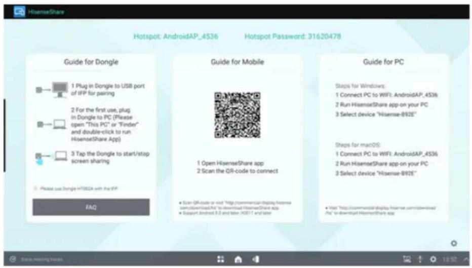 HisenseShare Hotspot: AndroidAP_4536 Hotspot Password: 31620478 Guide for Dongle 1 Plug in Dongle to USB port of IFP for pairing 2 For the first use, plug in Dongle to PC (Please open "This PC" or "Finder" and double-click to run HisenseShare App) 3 Tap the Dongle to start/stop screen sharing Please use Dongle HT80EA with the IFP FAQ Guide for Mobile 1 Open HisenseShare app 2 Scan the QR-code to connect • Scan QR-code or visit "http://commercialdisplay.Hisense sum/Download/Art" to download HisenseShare app • Support Android 8.0 and later iOS 17 and later Guide for PC Steps for Windows: 1 Connect PC to WIFI: AndroidAP_4536 2 Run HisenseShare app on your PC 3 Select device "Hisense-892E" Steps for macOS: 1 Connect PC to WIFI: AndroidAP_4536 2 Run HisenseShare app on your PC 3 Select device "Hisense-892E" • Visit "http://commercialdisplay.Hisense.com/download/ #to download HisenseShare app