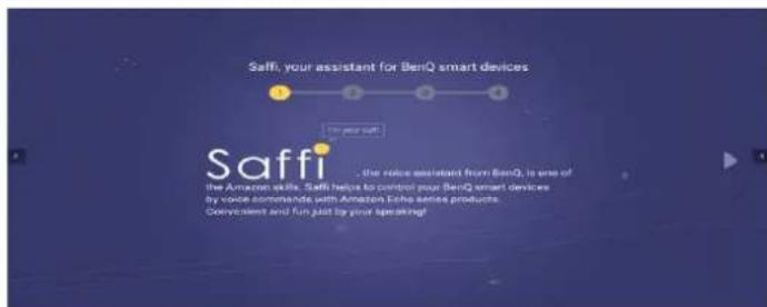 Saffi, your assistant for BenQ smart devices The user say! Saffi the voice assistant from BenQ, is one of The Amazon skills. Staff helps to control your BenQ smart devices by voice commands with Amazon Echo series products. Convenient and fun just by your speaking!
