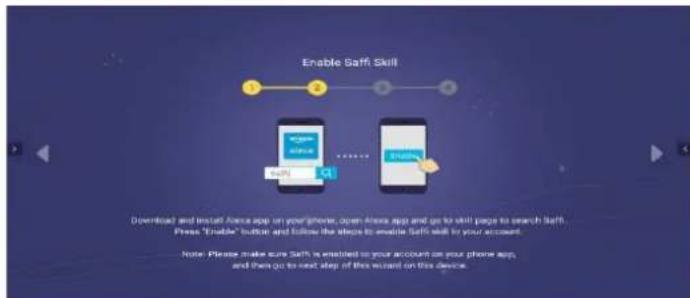 Enable Saffi Skill Downloaded and install Alexa app on your phone, down Alexa app and go to skill page to search Saffi. Press "Enable" button and follow the steps to enable Saffi walk to your account. Note: Please make sure Saffi is enabled to your account on your phone app, and then go to next step of this wizard on this device.