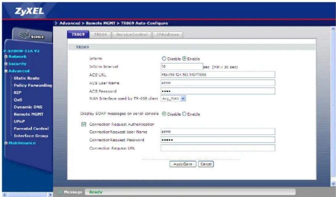 ZyXEL Advanced > Remote MGMT > TR069 Auto-Configure TR069 TR064 ServiceControl IPAddress TR069 Inform Disable Enable Inform Interval 30 sec (Min.: 30 sec) ACS URL http://50.124.163.140/TR069 ACS User Name admin ACS Password ****** WAN Interface used by TR-069 client Any_WAN Display SOAP messages on serial console Disable Enable Connection Request Authentication admin ConnectionRequest User Name ConnectionRequest Password ****** Connection Request URL Apply/Save Cancel Message Ready