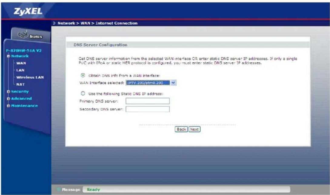 ZyXEL Network > WAN > Internet Connection Status P-870HW-51A V2 Network WAN LAN Wireless LAN NAT Security Advanced Maintenance DNS Server Configuration Get DNS server information from the selected WAN interface OR enter static DNS server IP addresses. If only a single PVC with IPoA or static MER protocol is configured, you must enter static DNS server IP addresses. Obtain DNS info from a WAN interface: WAN Interface selected: EPTV.200/ptm0.200 Use the following Static DNS IP address: Primary DNS server: Secondary DNS server: Back Next Message Ready