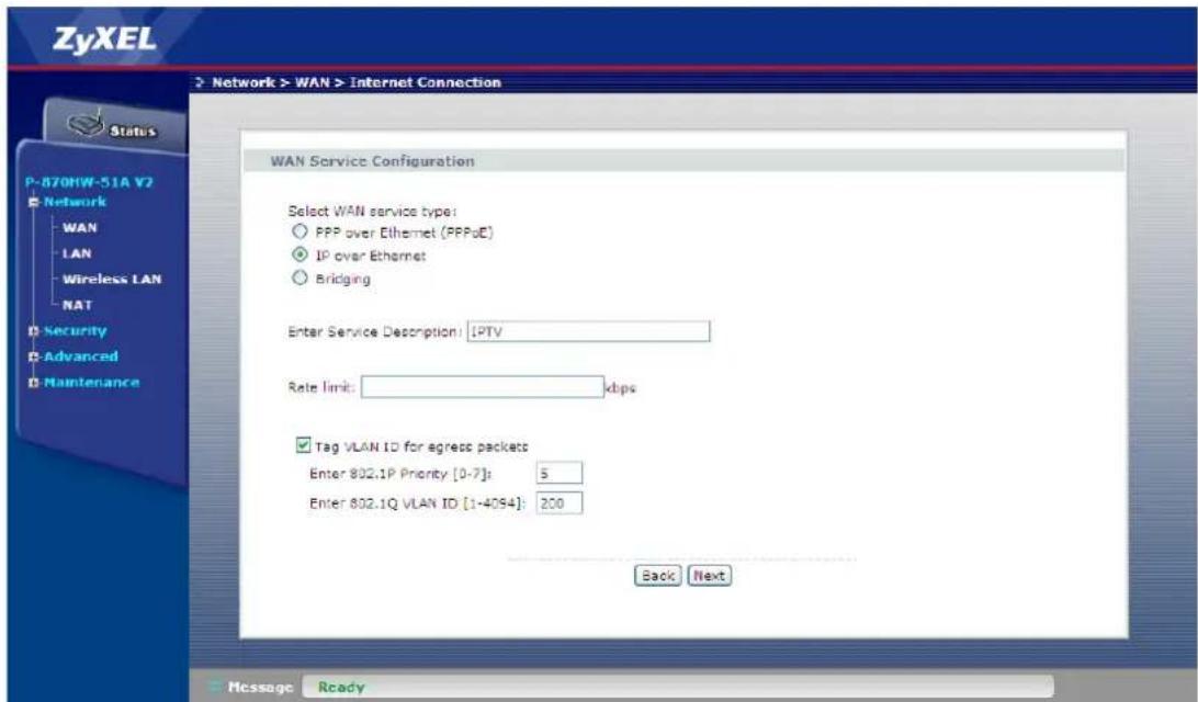 ZyXEL Network > WAN > Internet Connection Status P-870HW-51A V2 Network WAN LAN Wireless LAN NAT Security Advanced Maintenance WAN Service Configuration Select WAN service type: PPP over Ethernet (PPPoE) IP over Ethernet Bridging Enter Service Description: IPTV Rate limit: dips Tag VLAN ID for egress packets Enter 802.1P Priority [0-7]: 5 Enter 802.1Q VLAN ID [1-4094]: 200 Back Next Message Ready