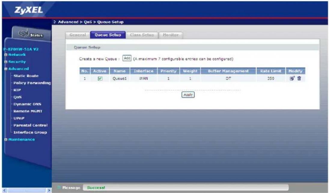 ZyXEL Status P-870HW-51A V2 Network Security Advanced Static Route Policy Forwarding RIP QoS Dynamic DNS Remote MGMT UPnP Parental Control Interface Group Maintenance Advanced > QoS > Queue Setup General Queue Setup Class Setup Monitor Queue Setup Create a new Queue : Add (A maximum 7 configurable entries can be configured) No. Active Name Interface Priority Weight Buffer Management Rate Limit Modity 1 ✓ Queue1 WAN 1 1 DT 350 ✓ Apply Message Success!