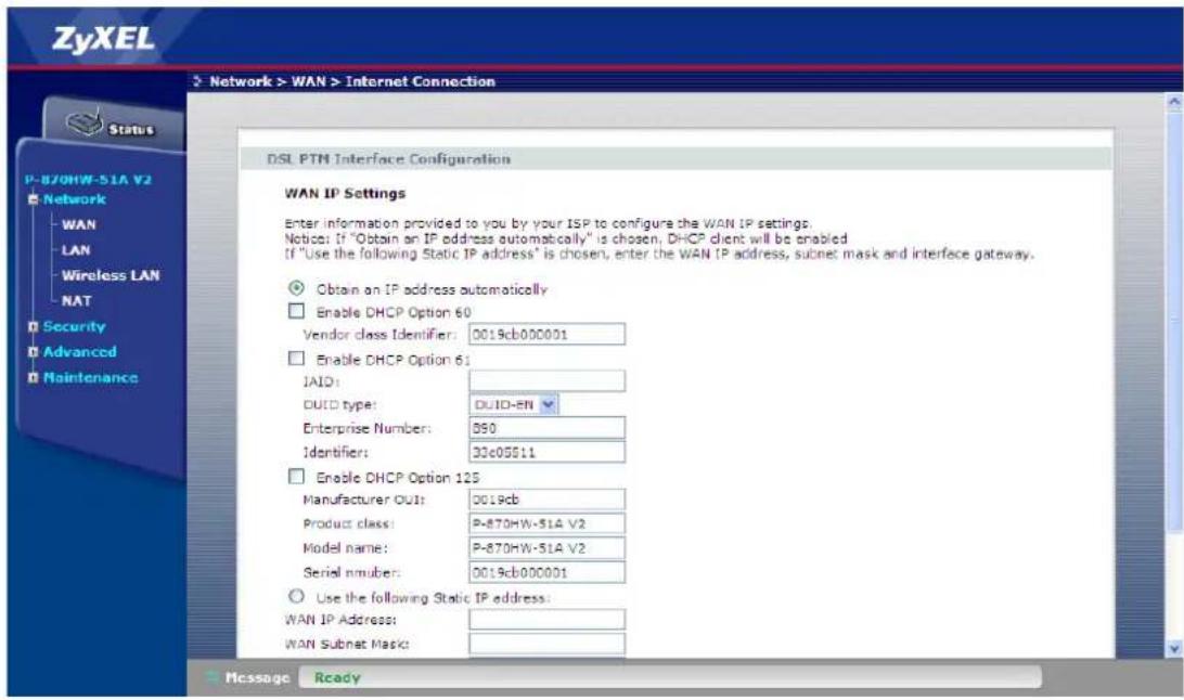 ZyXEL Network > WAN > Internet Connection Status P-870HW-51A V2 Network WAN LAN Wireless LAN NAT Security Advanced Maintenance DSL PTM Interface Configuration WAN IP Settings Enter information provided to you by your ISP to configure the WAN IP settings. Notice: If "Obtain an IP address automatically" is chosen, DHCP client will be enabled. If "Use the following Static IP address" is chosen, enter the WAN IP address, subnet mask and interface gateway. Obtain an IP address automatically Enable DHCP Option 60 Vendor class Identifier: 0019cb000001 Enable DHCP Option 61 JAID: DUID type: DUID-EN Enterprise Number: 890 Identifier: 33c05511 Enable DHCP Option 125 Manufacturer OUT: 0019cb Product class: P-870HW-51A V2 Model name: P-870HW-51A V2 Serial number: 0019cb000001 Use the following Static IP address: WAN IP Address: WAN Subnet Mask: Message Ready