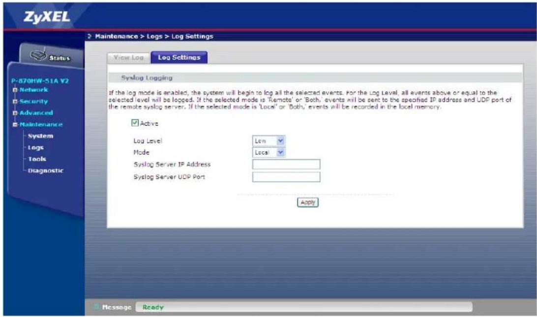 ZyXEL Maintenance > Logs > Log Settings View Log Log Settings P-870HW-51A V2 Network Security Advanced Maintenance System Logs Tools Diagnostic Syslog Logging If the log mode is enabled, the system will begin to log all the selected events. For the Log Level, all events above or equal to the selected level will be logged. If the selected mode is 'Remote' or 'Both,' events will be sent to the specified IP address and UDP port of the remote syslog server. If the selected mode is 'Local' or 'Both,' events will be recorded in the local memory. ✓ Active Log Level Low Mode Local Syslog Server IP Address Syslog Server UDP Port Apply Message Ready