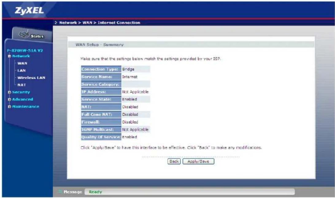 ZyXEL Network > WAN > Internet Connection Status P-870HW-51A V2 Network WAN LAN Wireless LAN NAT Security Advanced Maintenance WAN Setup - Summary Make sure that the settings below match the settings provided by your ISP. Connection Type: Bridge Service Name: Internet Service Category: IP Address: Not Applicable Service State: Enabled NAT: Disabled Full Cone NAT: Disabled Firewall: Disabled IGMP Multicast: Not Applicable Quality Of Service: Enabled Click "Apply/Save" to have this interface to be effective. Click "Back" to make any modifications. Back Apply/Save Message Ready