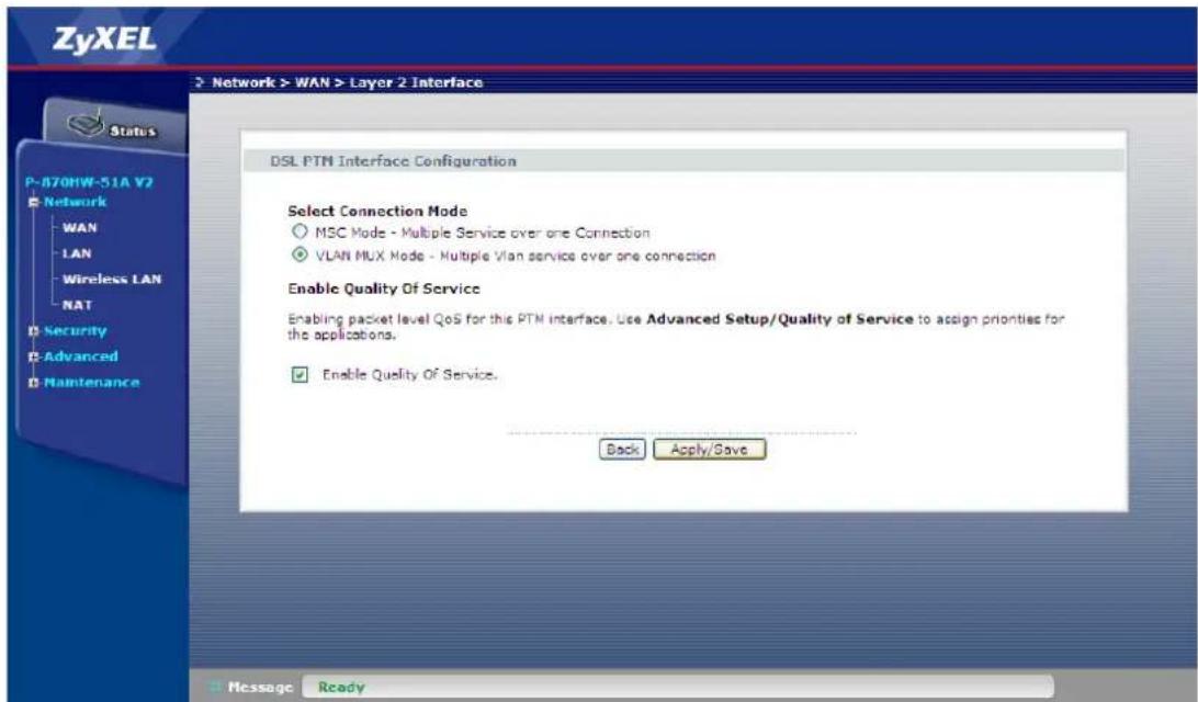 ZyXEL Network > WAN > Layer 2 Interface Status P-670HW-51A V2 Network WAN LAN Wireless LAN NAT Security Advanced Maintenance DSL PTM Interface Configuration Select Connection Mode MSC Mode - Multiple Service over one Connection VLAN MUX Mode - Multiple Vlan service over one connection Enable Quality Of Service Enabling packet level QoS for this PTM interface. Use Advanced Setup/Quality of Service to assign priorities for the applications. Enable Quality Of Service. Back Apply/Save Message Ready