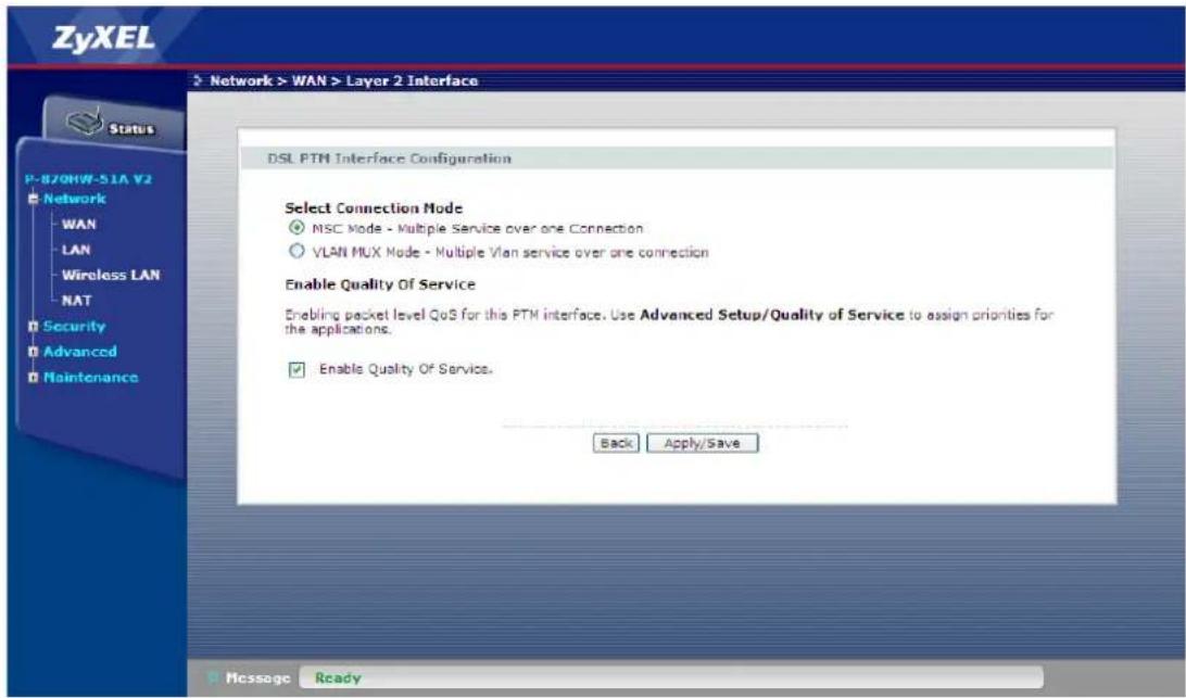 ZyXEL Network > WAN > Layer 2 Interface Status P-870HWF-51A V2 Network WAN LAN Wireless LAN NAT Security Advanced Maintenance DSL PTM Interface Configuration Select Connection Mode NSC Mode - Multiple Service over one Connection VLAN MUX Mode - Multiple Vlan service over one connection Enable Quality Of Service Enabling packet level QoS for this PTM interface. Use Advanced Setup/Quality of Service to assign priorities for the applications. Enable Quality Of Service. Back Apply/Save Message Ready