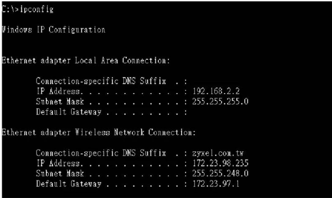 C:\>ipconfig Windows IP Configuration Ethernet adapter Local Area Connection: Connection-specific DNS Suffix . : IP Address. . . . . . . . . . . : 192.168.2.2 Subnet Mask . . . . . . . . . . : 255.255.255.0 Default Gateway . . . . . . . . . : Ethernet adapter Wireless Network Connection: Connection-specific DNS Suffix . : zyxel.com.tw IP Address. . . . . . . . . . . : 172.23.98.235 Subnet Mask . . . . . . . . . . : 255.255.248.0 Default Gateway . . . . . . . . : 172.23.97.1