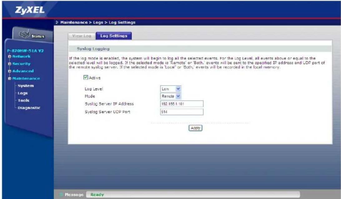 ZyXEL Maintenance > Logs > Log Settings View Log Log Settings P-870HW-51A V2 Network Security Advanced Maintenance System Logs Tools Diagnostic Syslog Logging If the log mode is enabled, the system will begin to log all the selected events. For the Log Level, all events above or equal to the selected level will be logged. If the selected mode is 'Remote' or 'Both,' events will be sent to the specified IP address and UDP port of the remote syslog server. If the selected mode is 'Local' or 'Both,' events will be recorded in the local memory. Active Log Level Low Mode Remote Syslog Server IP Address 192.166.1.101 Syslog Server UDP Port $14 Apply Messages Ready