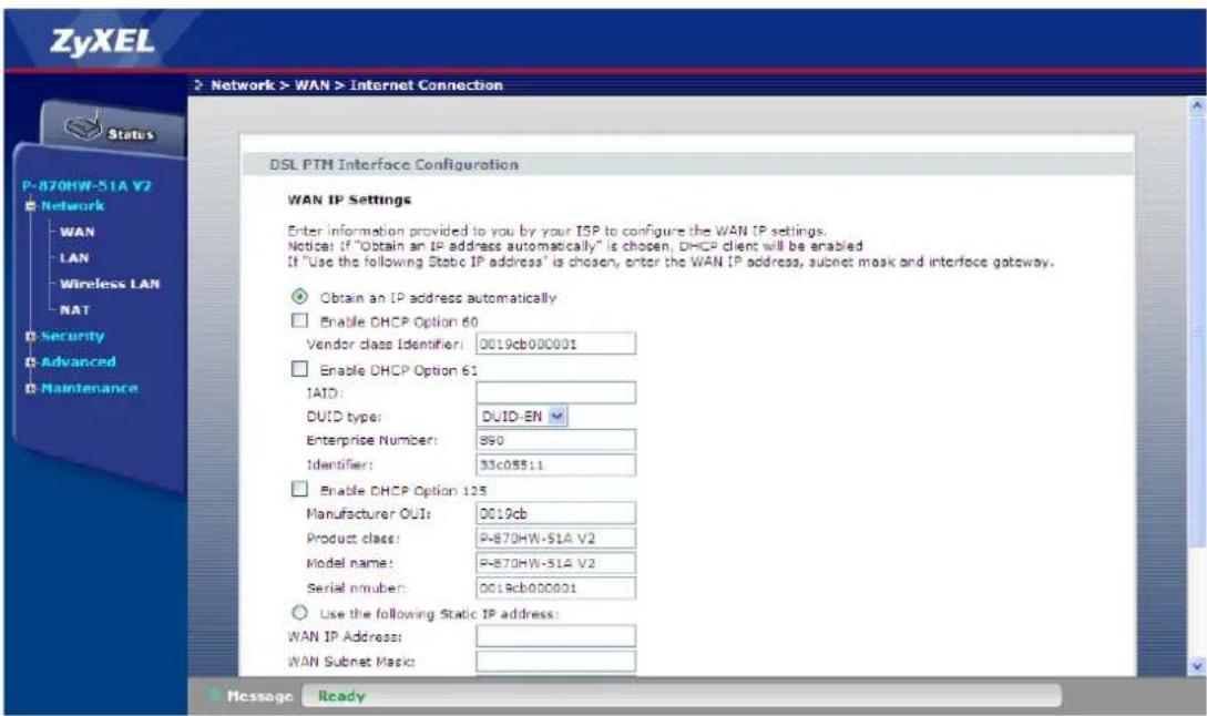 ZyXEL Network > WAN > Internet Connection Status P-870HW-51A V2 Network WAN LAN Wireless LAN NAT Security Advanced Maintenance DSL PTH Interface Configuration WAN IP Settings Enter information provided to you by your ISP to configure the WAN IP settings. Notice: If "Obtain an IP address automatically" is chosen, DHCP client will be enabled. If "Use the following Static IP address" is chosen, enter the WAN IP address, subnet mask and interface gateway. Obtain an IP address automatically Enable DHCP Option 60 Vendor class Identifier: 0019cb000001 Enable DHCP Option 61 IAID: DUID type: DUID-EN Enterprise Number: 890 Identifier: 33c05511 Enable DHCP Option 125 Manufacturer OUT: 0019cb Product class: P-870HW-51A V2 Model name: P-870HW-51A V2 Serial number: 0019cb000001 Use the following Static IP address: WAN IP Address: WAN Subnet Mask: Message Ready