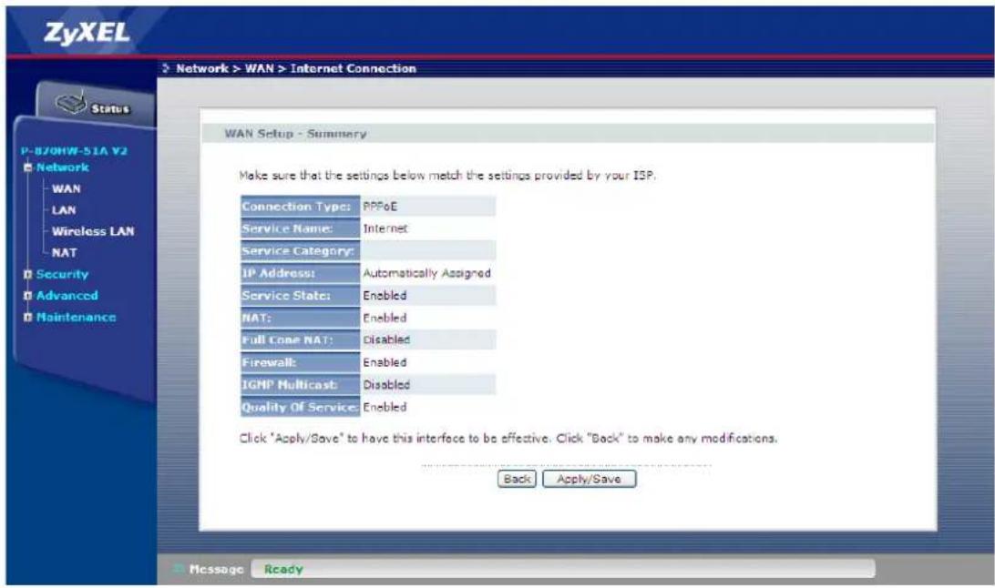 ZyXEL Network > WAN > Internet Connection Status P-870HW-51A V2 Network WAN LAN Wireless LAN NAT Security Advanced Maintenance WAN Setup - Summary Make sure that the settings below match the settings provided by your ISP. Connection Type: PPPoE Service Name: Internet Service Category: IP Address: Automatically Assigned Service State: Enabled NAT: Enabled Full Cone NAT: Disabled Firewall: Enabled IGHP Multicast: Disabled Quality Of Service: Enabled Click "Apply/Save" to have this interface to be effective. Click "Back" to make any modifications. Back Apply/Save Message Ready