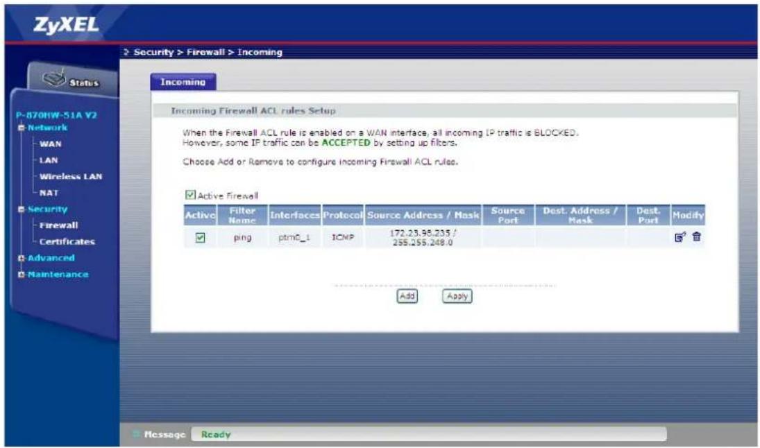 ZyXEL Security > Firewall > Incoming P-870HW-51A V2 Network WAN LAN Wireless LAN NAT Security Firewall Certificates Advanced Maintenance Incoming Incoming Firewall ACL rules Setup When the Firewall ACL rule is enabled on a WAN interface, all incoming IP traffic is BLOCKED. However, some IP traffic can be ACCEPTED by setting up filters. Choose Add or Remove to configure incoming Firewall ACL rules. Active Firewall Active Filter Name Interfaces Protocol Source Address / Mask Source Port Dest. Address / Mask Dest. Port Modify ping ptmC_1 ICMP 172.23.95.235 / 255.255.248.0 Add Apply Message Ready