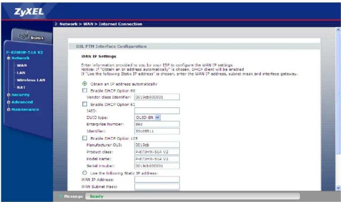 ZyXEL Network > WAN > Internet Connection Status P-870HW-51A V2 Network WAN LAN Wireless LAN NAT Security Advanced Maintenance DSL PTH Interface Configuration WAN IP Settings Enter information provided to you by your ISP to configure the WAN IP settings. Notice: If "Obtain an IP address automatically" is chosen, DHCP client will be enabled If "Use the following Static IP address" is chosen, enter the WAN IP address, subnet mask and interface gateway. Obtain an IP address automatically Enable DHCP Option 60 Vendor class Identifier: 0019cb000001 Enable DHCP Option 61 IAID: DUID type: DUID-EN Enterprise Number: 890 Identifier: 33c05511 Enable DHCP Option 125 Manufacturer OUT: 0019cb Product class: P-870HW-51A V2 Model name: P-870HW-51A V2 Serial number: 0019cb000001 Use the following Static IP address: WAN IP Address: WAN Subnet Mask: Message Ready